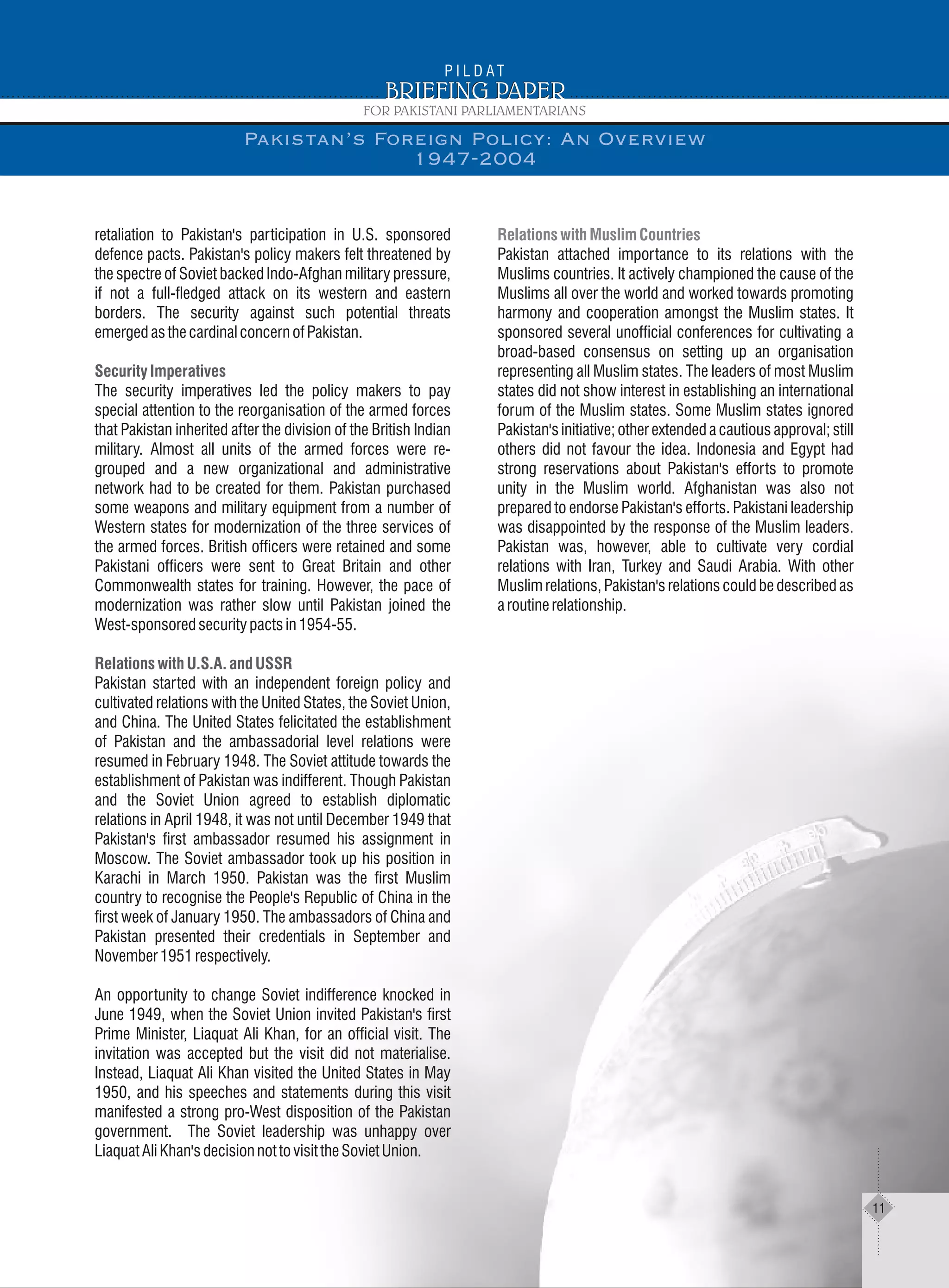 retaliation to Pakistan's participation in U.S. sponsored
defence pacts. Pakistan's policy makers felt threatened by
the spectre of Soviet backed Indo-Afghan military pressure,
if not a full-fledged attack on its western and eastern
borders. The security against such potential threats
emergedasthecardinalconcernofPakistan.
The security imperatives led the policy makers to pay
special attention to the reorganisation of the armed forces
that Pakistan inherited after the division of the British Indian
military. Almost all units of the armed forces were re-
grouped and a new organizational and administrative
network had to be created for them. Pakistan purchased
some weapons and military equipment from a number of
Western states for modernization of the three services of
the armed forces. British officers were retained and some
Pakistani officers were sent to Great Britain and other
Commonwealth states for training. However, the pace of
modernization was rather slow until Pakistan joined the
West-sponsoredsecuritypactsin1954-55.
Pakistan started with an independent foreign policy and
cultivated relations with the United States, the Soviet Union,
and China. The United States felicitated the establishment
of Pakistan and the ambassadorial level relations were
resumed in February 1948. The Soviet attitude towards the
establishment of Pakistan was indifferent. Though Pakistan
and the Soviet Union agreed to establish diplomatic
relations in April 1948, it was not until December 1949 that
Pakistan's first ambassador resumed his assignment in
Moscow. The Soviet ambassador took up his position in
Karachi in March 1950. Pakistan was the first Muslim
country to recognise the People's Republic of China in the
first week of January 1950. The ambassadors of China and
Pakistan presented their credentials in September and
November1951respectively.
An opportunity to change Soviet indifference knocked in
June 1949, when the Soviet Union invited Pakistan's first
Prime Minister, Liaquat Ali Khan, for an official visit. The
invitation was accepted but the visit did not materialise.
Instead, Liaquat Ali Khan visited the United States in May
1950, and his speeches and statements during this visit
manifested a strong pro-West disposition of the Pakistan
government. The Soviet leadership was unhappy over
LiaquatAliKhan'sdecisionnottovisittheSovietUnion.
Security Imperatives
Relations with U.S.A. and USSR
Relations with Muslim Countries
Pakistan attached importance to its relations with the
Muslims countries. It actively championed the cause of the
Muslims all over the world and worked towards promoting
harmony and cooperation amongst the Muslim states. It
sponsored several unofficial conferences for cultivating a
broad-based consensus on setting up an organisation
representing all Muslim states. The leaders of most Muslim
states did not show interest in establishing an international
forum of the Muslim states. Some Muslim states ignored
Pakistan's initiative; other extended a cautious approval; still
others did not favour the idea. Indonesia and Egypt had
strong reservations about Pakistan's efforts to promote
unity in the Muslim world. Afghanistan was also not
prepared to endorse Pakistan's efforts. Pakistani leadership
was disappointed by the response of the Muslim leaders.
Pakistan was, however, able to cultivate very cordial
relations with Iran, Turkey and Saudi Arabia. With other
Muslim relations, Pakistan's relations could be described as
aroutinerelationship.
Pakistan’s Foreign Policy: An Overview
1947-2004
11
 
