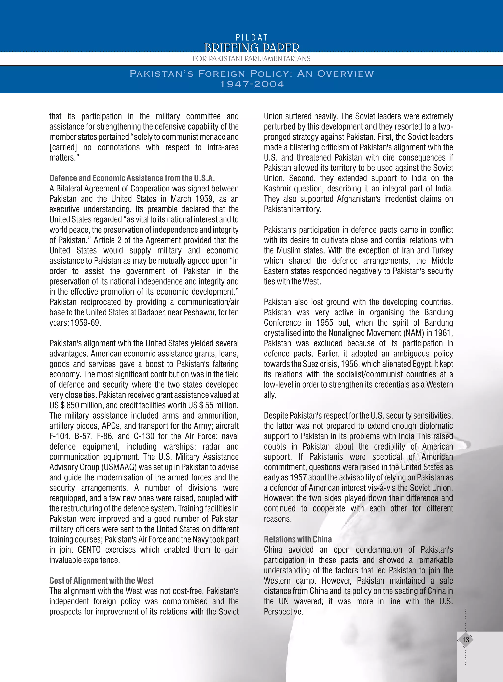 that its participation in the military committee and
assistance for strengthening the defensive capability of the
memberstatespertained“solelytocommunistmenaceand
[carried] no connotations with respect to intra-area
matters.”
A Bilateral Agreement of Cooperation was signed between
Pakistan and the United States in March 1959, as an
executive understanding. Its preamble declared that the
United States regarded “as vital to its national interest and to
world peace, the preservation of independence and integrity
of Pakistan.” Article 2 of the Agreement provided that the
United States would supply military and economic
assistance to Pakistan as may be mutually agreed upon “in
order to assist the government of Pakistan in the
preservation of its national independence and integrity and
in the effective promotion of its economic development.”
Pakistan reciprocated by providing a communication/air
base to the United States at Badaber, near Peshawar, for ten
years:1959-69.
Pakistan's alignment with the United States yielded several
advantages. American economic assistance grants, loans,
goods and services gave a boost to Pakistan's faltering
economy. The most significant contribution was in the field
of defence and security where the two states developed
very close ties. Pakistan received grant assistance valued at
US $ 650 million, and credit facilities worth US $ 55 million.
The military assistance included arms and ammunition,
artillery pieces, APCs, and transport for the Army; aircraft
F-104, B-57, F-86, and C-130 for the Air Force; naval
defence equipment, including warships; radar and
communication equipment. The U.S. Military Assistance
Advisory Group (USMAAG) was set up in Pakistan to advise
and guide the modernisation of the armed forces and the
security arrangements. A number of divisions were
reequipped, and a few new ones were raised, coupled with
the restructuring of the defence system. Training facilities in
Pakistan were improved and a good number of Pakistan
military officers were sent to the United States on different
training courses; Pakistan's Air Force and the Navy took part
in joint CENTO exercises which enabled them to gain
invaluableexperience.
The alignment with the West was not cost-free. Pakistan's
independent foreign policy was compromised and the
prospects for improvement of its relations with the Soviet
DefenceandEconomicAssistancefromtheU.S.A.
CostofAlignmentwiththeWest
Union suffered heavily. The Soviet leaders were extremely
perturbed by this development and they resorted to a two-
pronged strategy against Pakistan. First, the Soviet leaders
made a blistering criticism of Pakistan's alignment with the
U.S. and threatened Pakistan with dire consequences if
Pakistan allowed its territory to be used against the Soviet
Union. Second, they extended support to India on the
Kashmir question, describing it an integral part of India.
They also supported Afghanistan's irredentist claims on
Pakistaniterritory.
Pakistan's participation in defence pacts came in conflict
with its desire to cultivate close and cordial relations with
the Muslim states. With the exception of Iran and Turkey
which shared the defence arrangements, the Middle
Eastern states responded negatively to Pakistan's security
tieswiththeWest.
Pakistan also lost ground with the developing countries.
Pakistan was very active in organising the Bandung
Conference in 1955 but, when the spirit of Bandung
crystallised into the Nonaligned Movement (NAM) in 1961,
Pakistan was excluded because of its participation in
defence pacts. Earlier, it adopted an ambiguous policy
towards the Suez crisis, 1956, which alienated Egypt. It kept
its relations with the socialist/communist countries at a
low-level in order to strengthen its credentials as a Western
ally.
Despite Pakistan's respect for the U.S. security sensitivities,
the latter was not prepared to extend enough diplomatic
support to Pakistan in its problems with India This raised
doubts in Pakistan about the credibility of American
support. If Pakistanis were sceptical of American
commitment, questions were raised in the United States as
early as 1957 about the advisability of relying on Pakistan as
a defender of American interest vis-à-vis the Soviet Union.
However, the two sides played down their difference and
continued to cooperate with each other for different
reasons.
China avoided an open condemnation of Pakistan's
participation in these pacts and showed a remarkable
understanding of the factors that led Pakistan to join the
Western camp. However, Pakistan maintained a safe
distance from China and its policy on the seating of China in
the UN wavered; it was more in line with the U.S.
Perspective.
RelationswithChina
Pakistan’s Foreign Policy: An Overview
1947-2004
13
 