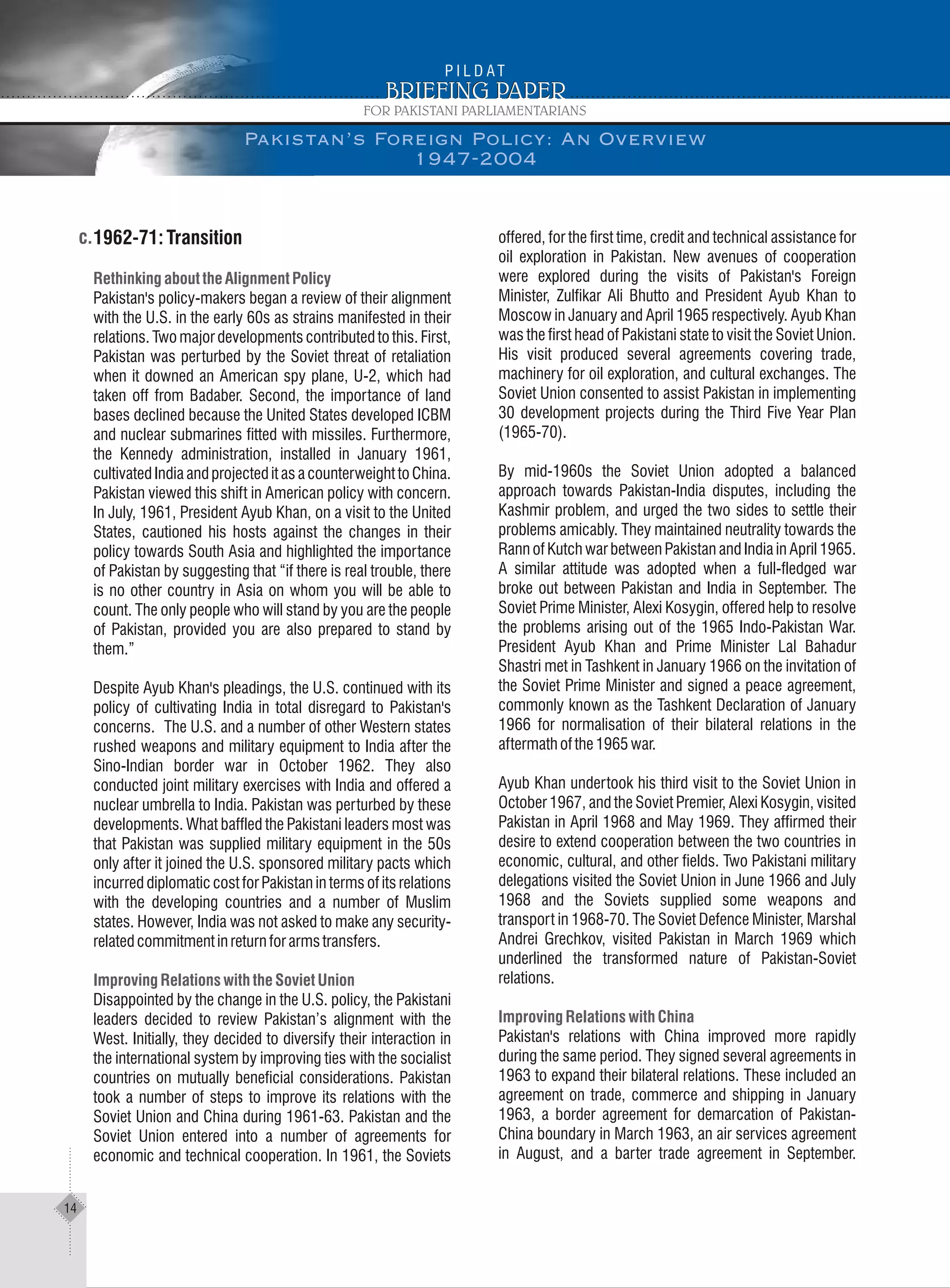 1962-71: Transition
Pakistan's policy-makers began a review of their alignment
with the U.S. in the early 60s as strains manifested in their
relations. Two major developments contributed to this. First,
Pakistan was perturbed by the Soviet threat of retaliation
when it downed an American spy plane, U-2, which had
taken off from Badaber. Second, the importance of land
bases declined because the United States developed ICBM
and nuclear submarines fitted with missiles. Furthermore,
the Kennedy administration, installed in January 1961,
cultivated India and projected it as a counterweight to China.
Pakistan viewed this shift in American policy with concern.
In July, 1961, President Ayub Khan, on a visit to the United
States, cautioned his hosts against the changes in their
policy towards South Asia and highlighted the importance
of Pakistan by suggesting that “if there is real trouble, there
is no other country in Asia on whom you will be able to
count. The only people who will stand by you are the people
of Pakistan, provided you are also prepared to stand by
them.”
Despite Ayub Khan's pleadings, the U.S. continued with its
policy of cultivating India in total disregard to Pakistan's
concerns. The U.S. and a number of other Western states
rushed weapons and military equipment to India after the
Sino-Indian border war in October 1962. They also
conducted joint military exercises with India and offered a
nuclear umbrella to India. Pakistan was perturbed by these
developments. What baffled the Pakistani leaders most was
that Pakistan was supplied military equipment in the 50s
only after it joined the U.S. sponsored military pacts which
incurred diplomatic cost for Pakistan in terms of its relations
with the developing countries and a number of Muslim
states. However, India was not asked to make any security-
relatedcommitmentinreturnforarmstransfers.
Disappointed by the change in the U.S. policy, the Pakistani
leaders decided to review Pakistan’s alignment with the
West. Initially, they decided to diversify their interaction in
the international system by improving ties with the socialist
countries on mutually beneficial considerations. Pakistan
took a number of steps to improve its relations with the
Soviet Union and China during 1961-63. Pakistan and the
Soviet Union entered into a number of agreements for
economic and technical cooperation. In 1961, the Soviets
RethinkingabouttheAlignmentPolicy
ImprovingRelationswiththeSovietUnion
offered, for the first time, credit and technical assistance for
oil exploration in Pakistan. New avenues of cooperation
were explored during the visits of Pakistan's Foreign
Minister, Zulfikar Ali Bhutto and President Ayub Khan to
Moscow in January and April 1965 respectively. Ayub Khan
was the first head of Pakistani state to visit the Soviet Union.
His visit produced several agreements covering trade,
machinery for oil exploration, and cultural exchanges. The
Soviet Union consented to assist Pakistan in implementing
30 development projects during the Third Five Year Plan
(1965-70).
By mid-1960s the Soviet Union adopted a balanced
approach towards Pakistan-India disputes, including the
Kashmir problem, and urged the two sides to settle their
problems amicably. They maintained neutrality towards the
Rann of Kutch war between Pakistan and India in April 1965.
A similar attitude was adopted when a full-fledged war
broke out between Pakistan and India in September. The
Soviet Prime Minister, Alexi Kosygin, offered help to resolve
the problems arising out of the 1965 Indo-Pakistan War.
President Ayub Khan and Prime Minister Lal Bahadur
Shastri met in Tashkent in January 1966 on the invitation of
the Soviet Prime Minister and signed a peace agreement,
commonly known as the Tashkent Declaration of January
1966 for normalisation of their bilateral relations in the
aftermathofthe1965war.
Ayub Khan undertook his third visit to the Soviet Union in
October 1967, and the Soviet Premier, Alexi Kosygin, visited
Pakistan in April 1968 and May 1969. They affirmed their
desire to extend cooperation between the two countries in
economic, cultural, and other fields. Two Pakistani military
delegations visited the Soviet Union in June 1966 and July
1968 and the Soviets supplied some weapons and
transport in 1968-70. The Soviet Defence Minister, Marshal
Andrei Grechkov, visited Pakistan in March 1969 which
underlined the transformed nature of Pakistan-Soviet
relations.
Pakistan's relations with China improved more rapidly
during the same period. They signed several agreements in
1963 to expand their bilateral relations. These included an
agreement on trade, commerce and shipping in January
1963, a border agreement for demarcation of Pakistan-
China boundary in March 1963, an air services agreement
in August, and a barter trade agreement in September.
Improving Relations with China
Pakistan’s Foreign Policy: An Overview
1947-2004
14
 