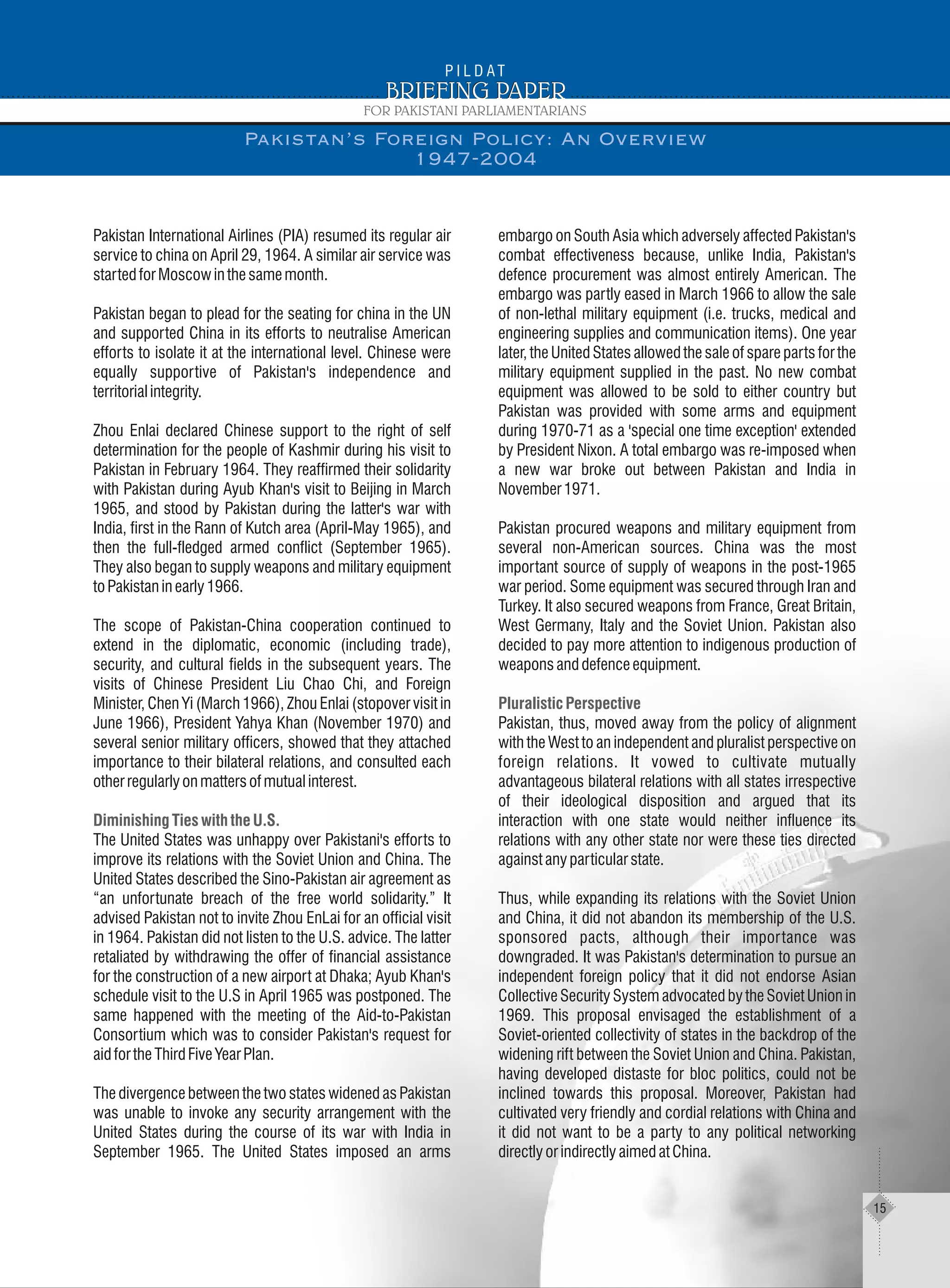 Pakistan International Airlines (PIA) resumed its regular air
service to china on April 29, 1964. A similar air service was
startedforMoscowinthesamemonth.
Pakistan began to plead for the seating for china in the UN
and supported China in its efforts to neutralise American
efforts to isolate it at the international level. Chinese were
equally supportive of Pakistan's independence and
territorialintegrity.
Zhou Enlai declared Chinese support to the right of self
determination for the people of Kashmir during his visit to
Pakistan in February 1964. They reaffirmed their solidarity
with Pakistan during Ayub Khan's visit to Beijing in March
1965, and stood by Pakistan during the latter's war with
India, first in the Rann of Kutch area (April-May 1965), and
then the full-fledged armed conflict (September 1965).
They also began to supply weapons and military equipment
toPakistaninearly1966.
The scope of Pakistan-China cooperation continued to
extend in the diplomatic, economic (including trade),
security, and cultural fields in the subsequent years. The
visits of Chinese President Liu Chao Chi, and Foreign
Minister, Chen Yi (March 1966), Zhou Enlai (stopover visit in
June 1966), President Yahya Khan (November 1970) and
several senior military officers, showed that they attached
importance to their bilateral relations, and consulted each
otherregularlyonmattersofmutualinterest.
The United States was unhappy over Pakistani's efforts to
improve its relations with the Soviet Union and China. The
United States described the Sino-Pakistan air agreement as
“an unfortunate breach of the free world solidarity.” It
advised Pakistan not to invite Zhou EnLai for an official visit
in 1964. Pakistan did not listen to the U.S. advice. The latter
retaliated by withdrawing the offer of financial assistance
for the construction of a new airport at Dhaka; Ayub Khan's
schedule visit to the U.S in April 1965 was postponed. The
same happened with the meeting of the Aid-to-Pakistan
Consortium which was to consider Pakistan's request for
aidfortheThirdFiveYearPlan.
The divergence between the two states widened as Pakistan
was unable to invoke any security arrangement with the
United States during the course of its war with India in
September 1965. The United States imposed an arms
Diminishing Ties with the U.S.
embargo on South Asia which adversely affected Pakistan's
combat effectiveness because, unlike India, Pakistan's
defence procurement was almost entirely American. The
embargo was partly eased in March 1966 to allow the sale
of non-lethal military equipment (i.e. trucks, medical and
engineering supplies and communication items). One year
later, the United States allowed the sale of spare parts for the
military equipment supplied in the past. No new combat
equipment was allowed to be sold to either country but
Pakistan was provided with some arms and equipment
during 1970-71 as a 'special one time exception' extended
by President Nixon. A total embargo was re-imposed when
a new war broke out between Pakistan and India in
November1971.
Pakistan procured weapons and military equipment from
several non-American sources. China was the most
important source of supply of weapons in the post-1965
war period. Some equipment was secured through Iran and
Turkey. It also secured weapons from France, Great Britain,
West Germany, Italy and the Soviet Union. Pakistan also
decided to pay more attention to indigenous production of
weaponsanddefenceequipment.
Pakistan, thus, moved away from the policy of alignment
with the West to an independent and pluralist perspective on
foreign relations. It vowed to cultivate mutually
advantageous bilateral relations with all states irrespective
of their ideological disposition and argued that its
interaction with one state would neither influence its
relations with any other state nor were these ties directed
againstanyparticularstate.
Thus, while expanding its relations with the Soviet Union
and China, it did not abandon its membership of the U.S.
sponsored pacts, although their importance was
downgraded. It was Pakistan's determination to pursue an
independent foreign policy that it did not endorse Asian
Collective Security System advocated by the Soviet Union in
1969. This proposal envisaged the establishment of a
Soviet-oriented collectivity of states in the backdrop of the
widening rift between the Soviet Union and China. Pakistan,
having developed distaste for bloc politics, could not be
inclined towards this proposal. Moreover, Pakistan had
cultivated very friendly and cordial relations with China and
it did not want to be a party to any political networking
directlyorindirectlyaimedatChina.
Pluralistic Perspective
Pakistan’s Foreign Policy: An Overview
1947-2004
15
 
