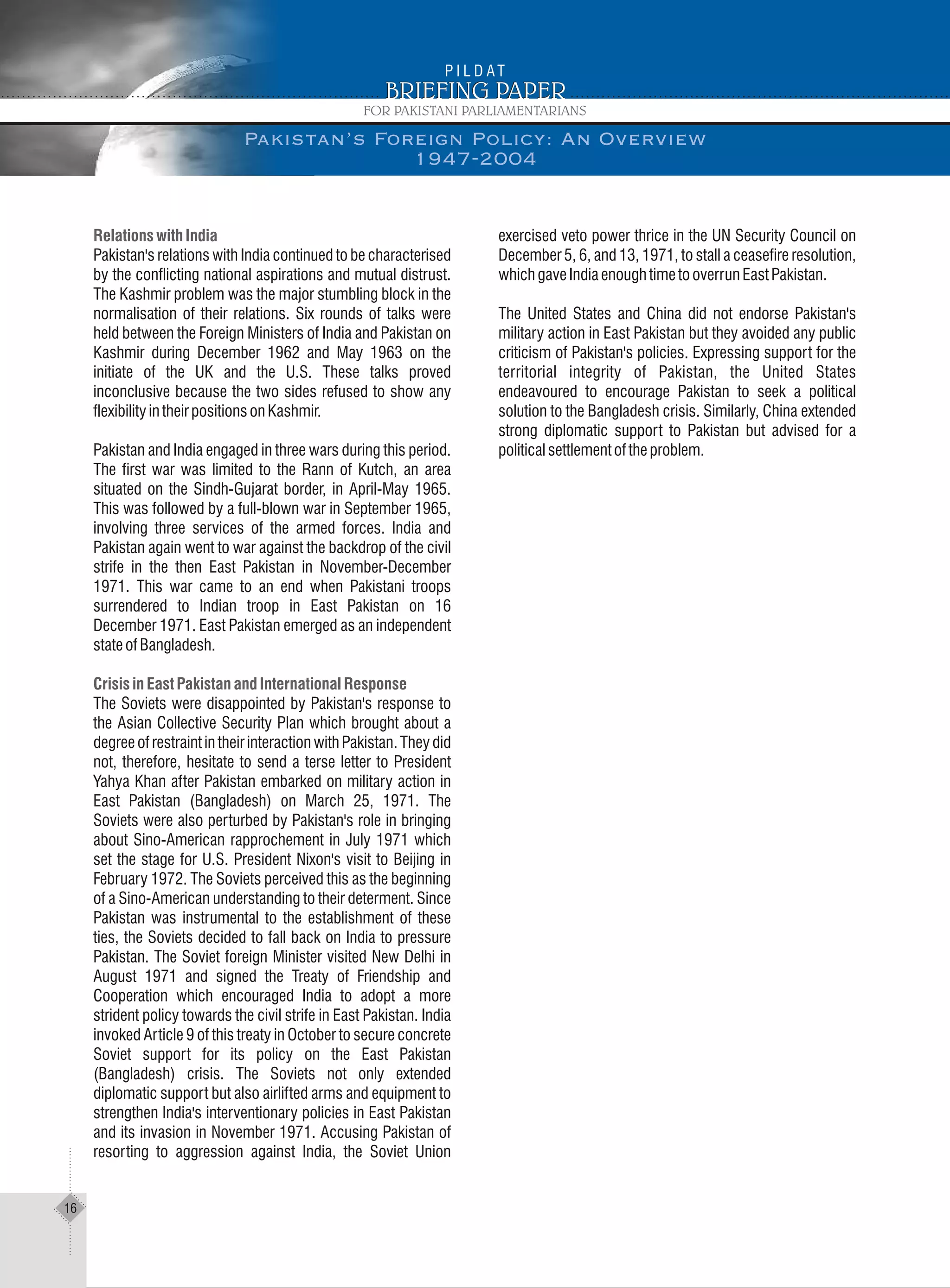 RelationswithIndia
CrisisinEastPakistanandInternationalResponse
Pakistan's relations with India continued to be characterised
by the conflicting national aspirations and mutual distrust.
The Kashmir problem was the major stumbling block in the
normalisation of their relations. Six rounds of talks were
held between the Foreign Ministers of India and Pakistan on
Kashmir during December 1962 and May 1963 on the
initiate of the UK and the U.S. These talks proved
inconclusive because the two sides refused to show any
flexibilityintheirpositionsonKashmir.
Pakistan and India engaged in three wars during this period.
The first war was limited to the Rann of Kutch, an area
situated on the Sindh-Gujarat border, in April-May 1965.
This was followed by a full-blown war in September 1965,
involving three services of the armed forces. India and
Pakistan again went to war against the backdrop of the civil
strife in the then East Pakistan in November-December
1971. This war came to an end when Pakistani troops
surrendered to Indian troop in East Pakistan on 16
December 1971. East Pakistan emerged as an independent
stateofBangladesh.
The Soviets were disappointed by Pakistan's response to
the Asian Collective Security Plan which brought about a
degree of restraint in their interaction with Pakistan. They did
not, therefore, hesitate to send a terse letter to President
Yahya Khan after Pakistan embarked on military action in
East Pakistan (Bangladesh) on March 25, 1971. The
Soviets were also perturbed by Pakistan's role in bringing
about Sino-American rapprochement in July 1971 which
set the stage for U.S. President Nixon's visit to Beijing in
February 1972. The Soviets perceived this as the beginning
of a Sino-American understanding to their determent. Since
Pakistan was instrumental to the establishment of these
ties, the Soviets decided to fall back on India to pressure
Pakistan. The Soviet foreign Minister visited New Delhi in
August 1971 and signed the Treaty of Friendship and
Cooperation which encouraged India to adopt a more
strident policy towards the civil strife in East Pakistan. India
invoked Article 9 of this treaty in October to secure concrete
Soviet support for its policy on the East Pakistan
(Bangladesh) crisis. The Soviets not only extended
diplomatic support but also airlifted arms and equipment to
strengthen India's interventionary policies in East Pakistan
and its invasion in November 1971. Accusing Pakistan of
resorting to aggression against India, the Soviet Union
exercised veto power thrice in the UN Security Council on
December 5, 6, and 13, 1971, to stall a ceasefire resolution,
whichgaveIndiaenoughtimetooverrunEastPakistan.
The United States and China did not endorse Pakistan's
military action in East Pakistan but they avoided any public
criticism of Pakistan's policies. Expressing support for the
territorial integrity of Pakistan, the United States
endeavoured to encourage Pakistan to seek a political
solution to the Bangladesh crisis. Similarly, China extended
strong diplomatic support to Pakistan but advised for a
politicalsettlementoftheproblem.
Pakistan’s Foreign Policy: An Overview
1947-2004
16
 