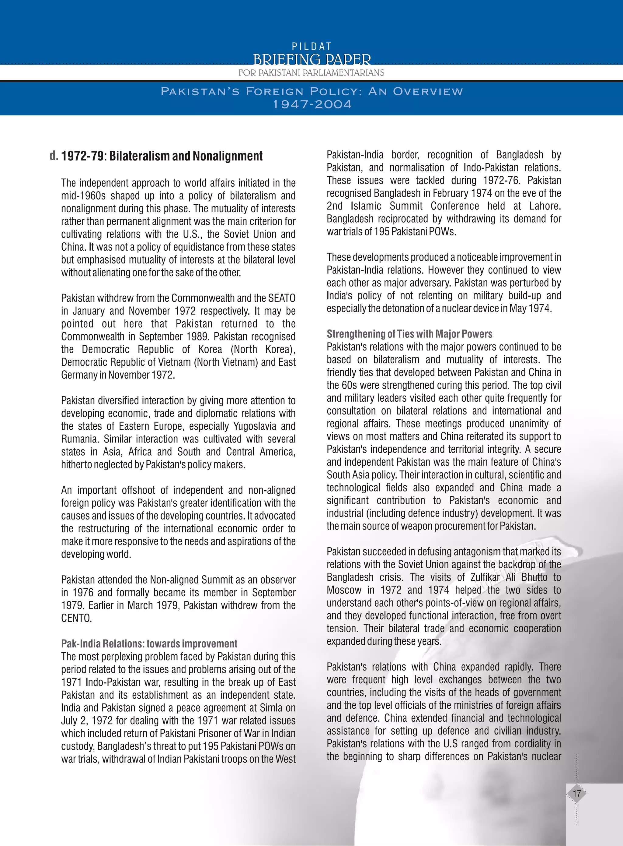 1972-79:BilateralismandNonalignment
The independent approach to world affairs initiated in the
mid-1960s shaped up into a policy of bilateralism and
nonalignment during this phase. The mutuality of interests
rather than permanent alignment was the main criterion for
cultivating relations with the U.S., the Soviet Union and
China. It was not a policy of equidistance from these states
but emphasised mutuality of interests at the bilateral level
withoutalienatingoneforthesakeoftheother.
Pakistan withdrew from the Commonwealth and the SEATO
in January and November 1972 respectively. It may be
pointed out here that Pakistan returned to the
Commonwealth in September 1989. Pakistan recognised
the Democratic Republic of Korea (North Korea),
Democratic Republic of Vietnam (North Vietnam) and East
GermanyinNovember1972.
Pakistan diversified interaction by giving more attention to
developing economic, trade and diplomatic relations with
the states of Eastern Europe, especially Yugoslavia and
Rumania. Similar interaction was cultivated with several
states in Asia, Africa and South and Central America,
hithertoneglectedbyPakistan'spolicymakers.
An important offshoot of independent and non-aligned
foreign policy was Pakistan's greater identification with the
causes and issues of the developing countries. It advocated
the restructuring of the international economic order to
make it more responsive to the needs and aspirations of the
developingworld.
Pakistan attended the Non-aligned Summit as an observer
in 1976 and formally became its member in September
1979. Earlier in March 1979, Pakistan withdrew from the
CENTO.
The most perplexing problem faced by Pakistan during this
period related to the issues and problems arising out of the
1971 Indo-Pakistan war, resulting in the break up of East
Pakistan and its establishment as an independent state.
India and Pakistan signed a peace agreement at Simla on
July 2, 1972 for dealing with the 1971 war related issues
which included return of Pakistani Prisoner of War in Indian
custody, Bangladesh’s threat to put 195 Pakistani POWs on
war trials, withdrawal of Indian Pakistani troops on the West
Pak-India Relations: towards improvement
Pakistan-India border, recognition of Bangladesh by
Pakistan, and normalisation of Indo-Pakistan relations.
These issues were tackled during 1972-76. Pakistan
recognised Bangladesh in February 1974 on the eve of the
2nd Islamic Summit Conference held at Lahore.
Bangladesh reciprocated by withdrawing its demand for
wartrialsof195PakistaniPOWs.
These developments produced a noticeable improvement in
Pakistan-India relations. However they continued to view
each other as major adversary. Pakistan was perturbed by
India's policy of not relenting on military build-up and
especiallythedetonationofanucleardeviceinMay1974.
Pakistan's relations with the major powers continued to be
based on bilateralism and mutuality of interests. The
friendly ties that developed between Pakistan and China in
the 60s were strengthened curing this period. The top civil
and military leaders visited each other quite frequently for
consultation on bilateral relations and international and
regional affairs. These meetings produced unanimity of
views on most matters and China reiterated its support to
Pakistan's independence and territorial integrity. A secure
and independent Pakistan was the main feature of China's
South Asia policy. Their interaction in cultural, scientific and
technological fields also expanded and China made a
significant contribution to Pakistan's economic and
industrial (including defence industry) development. It was
themainsourceofweaponprocurementforPakistan.
Pakistan succeeded in defusing antagonism that marked its
relations with the Soviet Union against the backdrop of the
Bangladesh crisis. The visits of Zulfikar Ali Bhutto to
Moscow in 1972 and 1974 helped the two sides to
understand each other's points-of-view on regional affairs,
and they developed functional interaction, free from overt
tension. Their bilateral trade and economic cooperation
expandedduringtheseyears.
Pakistan's relations with China expanded rapidly. There
were frequent high level exchanges between the two
countries, including the visits of the heads of government
and the top level officials of the ministries of foreign affairs
and defence. China extended financial and technological
assistance for setting up defence and civilian industry.
Pakistan's relations with the U.S ranged from cordiality in
the beginning to sharp differences on Pakistan's nuclear
StrengtheningofTieswithMajorPowers
Pakistan’s Foreign Policy: An Overview
1947-2004
17
 