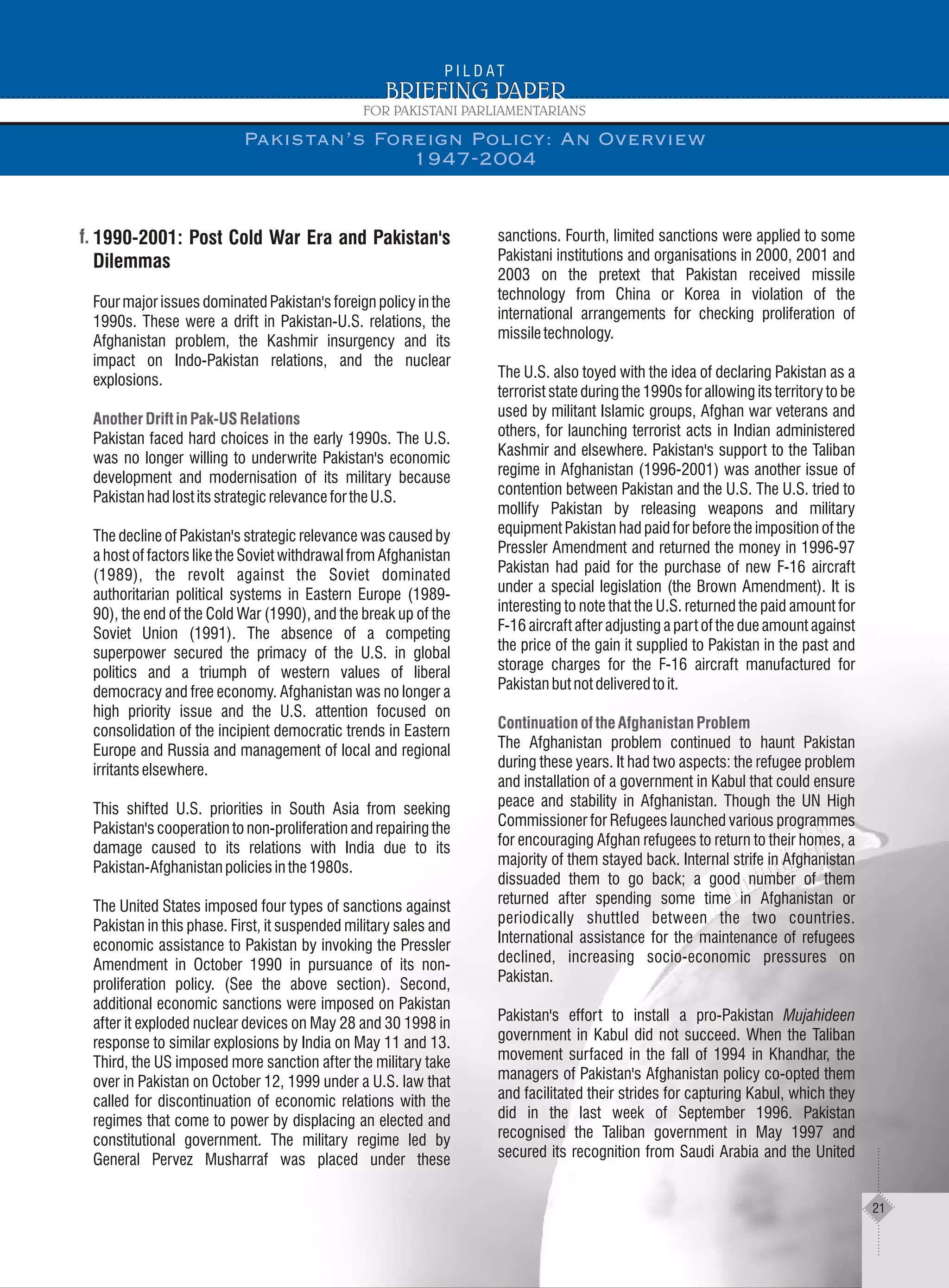 1990-2001: Post Cold War Era and Pakistan's
Dilemmas
Four major issues dominated Pakistan's foreign policy in the
1990s. These were a drift in Pakistan-U.S. relations, the
Afghanistan problem, the Kashmir insurgency and its
impact on Indo-Pakistan relations, and the nuclear
explosions.
Pakistan faced hard choices in the early 1990s. The U.S.
was no longer willing to underwrite Pakistan's economic
development and modernisation of its military because
PakistanhadlostitsstrategicrelevancefortheU.S.
The decline of Pakistan's strategic relevance was caused by
a host of factors like the Soviet withdrawal from Afghanistan
(1989), the revolt against the Soviet dominated
authoritarian political systems in Eastern Europe (1989-
90), the end of the Cold War (1990), and the break up of the
Soviet Union (1991). The absence of a competing
superpower secured the primacy of the U.S. in global
politics and a triumph of western values of liberal
democracy and free economy. Afghanistan was no longer a
high priority issue and the U.S. attention focused on
consolidation of the incipient democratic trends in Eastern
Europe and Russia and management of local and regional
irritantselsewhere.
This shifted U.S. priorities in South Asia from seeking
Pakistan's cooperation to non-proliferation and repairing the
damage caused to its relations with India due to its
Pakistan-Afghanistanpoliciesinthe1980s.
The United States imposed four types of sanctions against
Pakistan in this phase. First, it suspended military sales and
economic assistance to Pakistan by invoking the Pressler
Amendment in October 1990 in pursuance of its non-
proliferation policy. (See the above section). Second,
additional economic sanctions were imposed on Pakistan
after it exploded nuclear devices on May 28 and 30 1998 in
response to similar explosions by India on May 11 and 13.
Third, the US imposed more sanction after the military take
over in Pakistan on October 12, 1999 under a U.S. law that
called for discontinuation of economic relations with the
regimes that come to power by displacing an elected and
constitutional government. The military regime led by
General Pervez Musharraf was placed under these
Another Drift in Pak-US Relations
sanctions. Fourth, limited sanctions were applied to some
Pakistani institutions and organisations in 2000, 2001 and
2003 on the pretext that Pakistan received missile
technology from China or Korea in violation of the
international arrangements for checking proliferation of
missiletechnology.
The U.S. also toyed with the idea of declaring Pakistan as a
terrorist state during the 1990s for allowing its territory to be
used by militant Islamic groups, Afghan war veterans and
others, for launching terrorist acts in Indian administered
Kashmir and elsewhere. Pakistan's support to the Taliban
regime in Afghanistan (1996-2001) was another issue of
contention between Pakistan and the U.S. The U.S. tried to
mollify Pakistan by releasing weapons and military
equipment Pakistan had paid for before the imposition of the
Pressler Amendment and returned the money in 1996-97
Pakistan had paid for the purchase of new F-16 aircraft
under a special legislation (the Brown Amendment). It is
interesting to note that the U.S. returned the paid amount for
F-16 aircraft after adjusting a part of the due amount against
the price of the gain it supplied to Pakistan in the past and
storage charges for the F-16 aircraft manufactured for
Pakistanbutnotdeliveredtoit.
The Afghanistan problem continued to haunt Pakistan
during these years. It had two aspects: the refugee problem
and installation of a government in Kabul that could ensure
peace and stability in Afghanistan. Though the UN High
Commissioner for Refugees launched various programmes
for encouraging Afghan refugees to return to their homes, a
majority of them stayed back. Internal strife in Afghanistan
dissuaded them to go back; a good number of them
returned after spending some time in Afghanistan or
periodically shuttled between the two countries.
International assistance for the maintenance of refugees
declined, increasing socio-economic pressures on
Pakistan.
Pakistan's effort to install a pro-Pakistan Mujahideen
government in Kabul did not succeed. When the Taliban
movement surfaced in the fall of 1994 in Khandhar, the
managers of Pakistan's Afghanistan policy co-opted them
and facilitated their strides for capturing Kabul, which they
did in the last week of September 1996. Pakistan
recognised the Taliban government in May 1997 and
secured its recognition from Saudi Arabia and the United
Continuation of the Afghanistan Problem
Pakistan’s Foreign Policy: An Overview
1947-2004
21
 