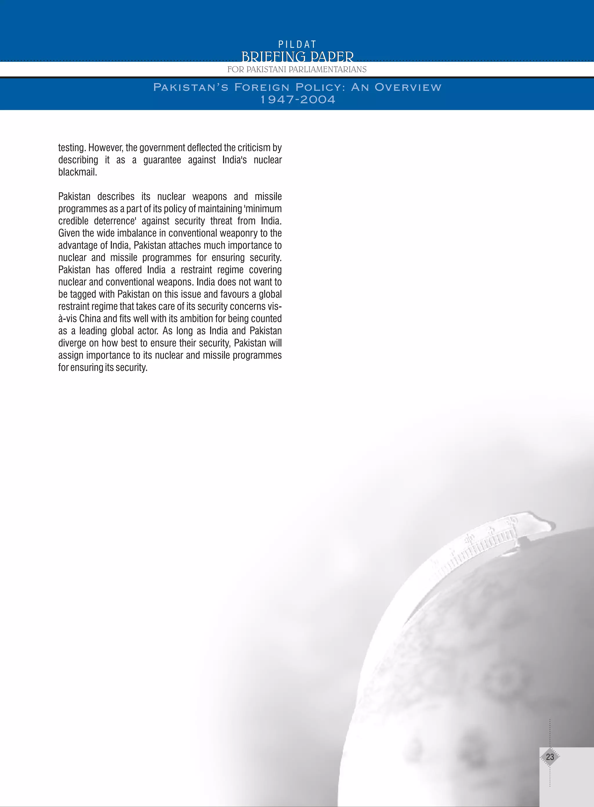 testing. However, the government deflected the criticism by
describing it as a guarantee against India's nuclear
blackmail.
Pakistan describes its nuclear weapons and missile
programmes as a part of its policy of maintaining 'minimum
credible deterrence' against security threat from India.
Given the wide imbalance in conventional weaponry to the
advantage of India, Pakistan attaches much importance to
nuclear and missile programmes for ensuring security.
Pakistan has offered India a restraint regime covering
nuclear and conventional weapons. India does not want to
be tagged with Pakistan on this issue and favours a global
restraint regime that takes care of its security concerns vis-
à-vis China and fits well with its ambition for being counted
as a leading global actor. As long as India and Pakistan
diverge on how best to ensure their security, Pakistan will
assign importance to its nuclear and missile programmes
forensuringitssecurity.
Pakistan’s Foreign Policy: An Overview
1947-2004
23
 