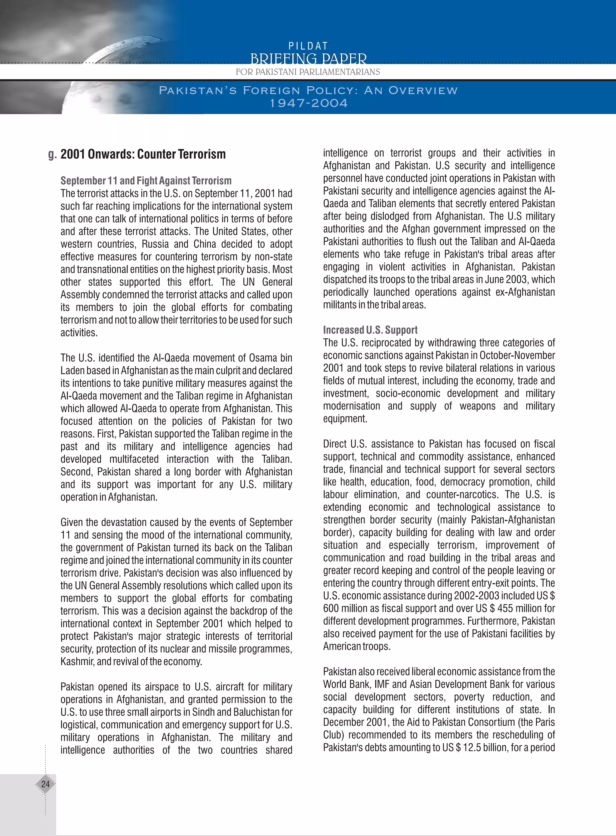 2001Onwards:CounterTerrorism
The terrorist attacks in the U.S. on September 11, 2001 had
such far reaching implications for the international system
that one can talk of international politics in terms of before
and after these terrorist attacks. The United States, other
western countries, Russia and China decided to adopt
effective measures for countering terrorism by non-state
and transnational entities on the highest priority basis. Most
other states supported this effort. The UN General
Assembly condemned the terrorist attacks and called upon
its members to join the global efforts for combating
terrorismandnottoallowtheirterritoriestobeusedforsuch
activities.
The U.S. identified the Al-Qaeda movement of Osama bin
Laden based in Afghanistan as the main culprit and declared
its intentions to take punitive military measures against the
Al-Qaeda movement and the Taliban regime in Afghanistan
which allowed Al-Qaeda to operate from Afghanistan. This
focused attention on the policies of Pakistan for two
reasons. First, Pakistan supported the Taliban regime in the
past and its military and intelligence agencies had
developed multifaceted interaction with the Taliban.
Second, Pakistan shared a long border with Afghanistan
and its support was important for any U.S. military
operationinAfghanistan.
Given the devastation caused by the events of September
11 and sensing the mood of the international community,
the government of Pakistan turned its back on the Taliban
regime and joined the international community in its counter
terrorism drive. Pakistan's decision was also influenced by
the UN General Assembly resolutions which called upon its
members to support the global efforts for combating
terrorism. This was a decision against the backdrop of the
international context in September 2001 which helped to
protect Pakistan's major strategic interests of territorial
security, protection of its nuclear and missile programmes,
Kashmir,andrevivaloftheeconomy.
Pakistan opened its airspace to U.S. aircraft for military
operations in Afghanistan, and granted permission to the
U.S. to use three small airports in Sindh and Baluchistan for
logistical, communication and emergency support for U.S.
military operations in Afghanistan. The military and
intelligence authorities of the two countries shared
September 11 and Fight Against Terrorism
intelligence on terrorist groups and their activities in
Afghanistan and Pakistan. U.S security and intelligence
personnel have conducted joint operations in Pakistan with
Pakistani security and intelligence agencies against the Al-
Qaeda and Taliban elements that secretly entered Pakistan
after being dislodged from Afghanistan. The U.S military
authorities and the Afghan government impressed on the
Pakistani authorities to flush out the Taliban and Al-Qaeda
elements who take refuge in Pakistan's tribal areas after
engaging in violent activities in Afghanistan. Pakistan
dispatched its troops to the tribal areas in June 2003, which
periodically launched operations against ex-Afghanistan
militantsinthetribalareas.
The U.S. reciprocated by withdrawing three categories of
economic sanctions against Pakistan in October-November
2001 and took steps to revive bilateral relations in various
fields of mutual interest, including the economy, trade and
investment, socio-economic development and military
modernisation and supply of weapons and military
equipment.
Direct U.S. assistance to Pakistan has focused on fiscal
support, technical and commodity assistance, enhanced
trade, financial and technical support for several sectors
like health, education, food, democracy promotion, child
labour elimination, and counter-narcotics. The U.S. is
extending economic and technological assistance to
strengthen border security (mainly Pakistan-Afghanistan
border), capacity building for dealing with law and order
situation and especially terrorism, improvement of
communication and road building in the tribal areas and
greater record keeping and control of the people leaving or
entering the country through different entry-exit points. The
U.S. economic assistance during 2002-2003 included US $
600 million as fiscal support and over US $ 455 million for
different development programmes. Furthermore, Pakistan
also received payment for the use of Pakistani facilities by
Americantroops.
Pakistan also received liberal economic assistance from the
World Bank, IMF and Asian Development Bank for various
social development sectors, poverty reduction, and
capacity building for different institutions of state. In
December 2001, the Aid to Pakistan Consortium (the Paris
Club) recommended to its members the rescheduling of
Pakistan's debts amounting to US $ 12.5 billion, for a period
Increased U.S. Support
Pakistan’s Foreign Policy: An Overview
1947-2004
24
 