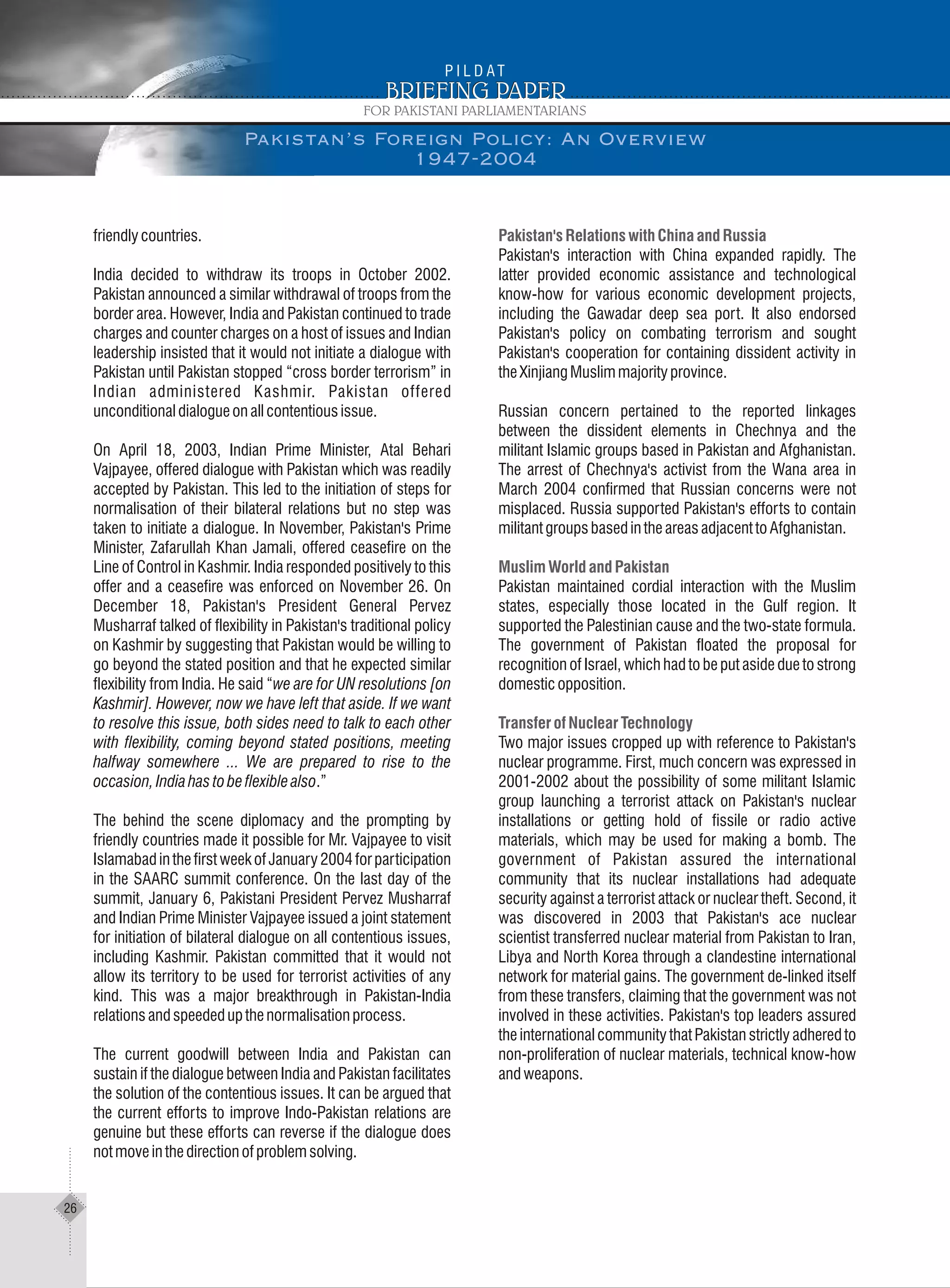 friendlycountries.
India decided to withdraw its troops in October 2002.
Pakistan announced a similar withdrawal of troops from the
border area. However, India and Pakistan continued to trade
charges and counter charges on a host of issues and Indian
leadership insisted that it would not initiate a dialogue with
Pakistan until Pakistan stopped “cross border terrorism” in
Indian administered Kashmir. Pakistan offered
unconditionaldialogueonallcontentiousissue.
On April 18, 2003, Indian Prime Minister, Atal Behari
Vajpayee, offered dialogue with Pakistan which was readily
accepted by Pakistan. This led to the initiation of steps for
normalisation of their bilateral relations but no step was
taken to initiate a dialogue. In November, Pakistan's Prime
Minister, Zafarullah Khan Jamali, offered ceasefire on the
Line of Control in Kashmir. India responded positively to this
offer and a ceasefire was enforced on November 26. On
December 18, Pakistan's President General Pervez
Musharraf talked of flexibility in Pakistan's traditional policy
on Kashmir by suggesting that Pakistan would be willing to
go beyond the stated position and that he expected similar
flexibility from India. He said “we are for UN resolutions [on
Kashmir]. However, now we have left that aside. If we want
to resolve this issue, both sides need to talk to each other
with flexibility, coming beyond stated positions, meeting
halfway somewhere ... We are prepared to rise to the
occasion,Indiahastobeflexiblealso.”
The behind the scene diplomacy and the prompting by
friendly countries made it possible for Mr. Vajpayee to visit
Islamabad in the first week of January 2004 for participation
in the SAARC summit conference. On the last day of the
summit, January 6, Pakistani President Pervez Musharraf
and Indian Prime Minister Vajpayee issued a joint statement
for initiation of bilateral dialogue on all contentious issues,
including Kashmir. Pakistan committed that it would not
allow its territory to be used for terrorist activities of any
kind. This was a major breakthrough in Pakistan-India
relationsandspeededupthenormalisationprocess.
The current goodwill between India and Pakistan can
sustain if the dialogue between India and Pakistan facilitates
the solution of the contentious issues. It can be argued that
the current efforts to improve Indo-Pakistan relations are
genuine but these efforts can reverse if the dialogue does
notmoveinthedirectionofproblemsolving.
Pakistan'sRelationswithChinaandRussia
MuslimWorldandPakistan
TransferofNuclearTechnology
Pakistan's interaction with China expanded rapidly. The
latter provided economic assistance and technological
know-how for various economic development projects,
including the Gawadar deep sea port. It also endorsed
Pakistan's policy on combating terrorism and sought
Pakistan's cooperation for containing dissident activity in
theXinjiangMuslimmajorityprovince.
Russian concern pertained to the reported linkages
between the dissident elements in Chechnya and the
militant Islamic groups based in Pakistan and Afghanistan.
The arrest of Chechnya's activist from the Wana area in
March 2004 confirmed that Russian concerns were not
misplaced. Russia supported Pakistan's efforts to contain
militantgroupsbasedintheareasadjacenttoAfghanistan.
Pakistan maintained cordial interaction with the Muslim
states, especially those located in the Gulf region. It
supported the Palestinian cause and the two-state formula.
The government of Pakistan floated the proposal for
recognition of Israel, which had to be put aside due to strong
domesticopposition.
Two major issues cropped up with reference to Pakistan's
nuclear programme. First, much concern was expressed in
2001-2002 about the possibility of some militant Islamic
group launching a terrorist attack on Pakistan's nuclear
installations or getting hold of fissile or radio active
materials, which may be used for making a bomb. The
government of Pakistan assured the international
community that its nuclear installations had adequate
security against a terrorist attack or nuclear theft. Second, it
was discovered in 2003 that Pakistan's ace nuclear
scientist transferred nuclear material from Pakistan to Iran,
Libya and North Korea through a clandestine international
network for material gains. The government de-linked itself
from these transfers, claiming that the government was not
involved in these activities. Pakistan's top leaders assured
the international community that Pakistan strictly adhered to
non-proliferation of nuclear materials, technical know-how
andweapons.
Pakistan’s Foreign Policy: An Overview
1947-2004
26
 