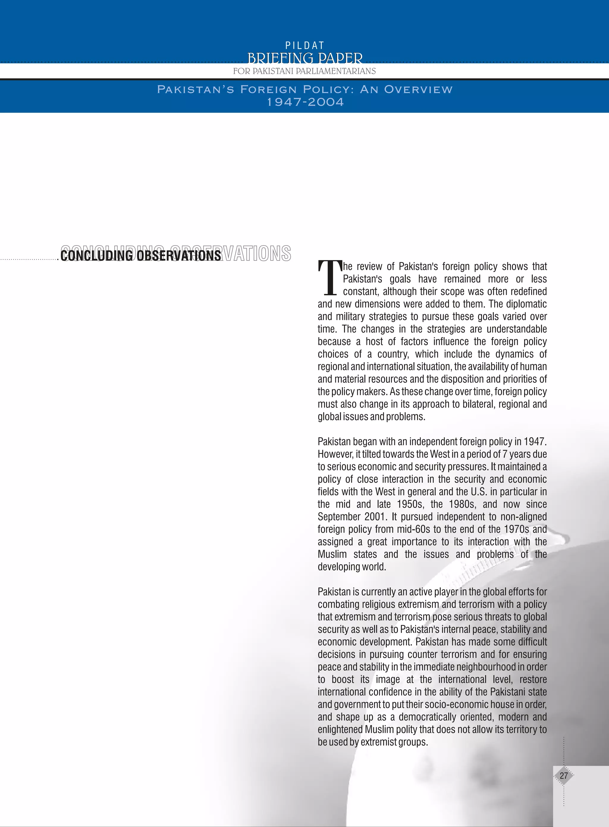 CONCLUDING OBSERVATIONSCONCLUDING OBSERVATIONSCONCLUDING OBSERVATIONS
he review of Pakistan's foreign policy shows that
Pakistan's goals have remained more or less
Tconstant, although their scope was often redefined
and new dimensions were added to them. The diplomatic
and military strategies to pursue these goals varied over
time. The changes in the strategies are understandable
because a host of factors influence the foreign policy
choices of a country, which include the dynamics of
regional and international situation, the availability of human
and material resources and the disposition and priorities of
thepolicymakers.Asthesechangeovertime,foreignpolicy
must also change in its approach to bilateral, regional and
globalissuesandproblems.
Pakistan began with an independent foreign policy in 1947.
However, it tilted towards the West in a period of 7 years due
to serious economic and security pressures. It maintained a
policy of close interaction in the security and economic
fields with the West in general and the U.S. in particular in
the mid and late 1950s, the 1980s, and now since
September 2001. It pursued independent to non-aligned
foreign policy from mid-60s to the end of the 1970s and
assigned a great importance to its interaction with the
Muslim states and the issues and problems of the
developingworld.
Pakistan is currently an active player in the global efforts for
combating religious extremism and terrorism with a policy
that extremism and terrorism pose serious threats to global
security as well as to Pakistan's internal peace, stability and
economic development. Pakistan has made some difficult
decisions in pursuing counter terrorism and for ensuring
peace and stability in the immediate neighbourhood in order
to boost its image at the international level, restore
international confidence in the ability of the Pakistani state
and government to put their socio-economic house in order,
and shape up as a democratically oriented, modern and
enlightened Muslim polity that does not allow its territory to
beusedbyextremistgroups.
Pakistan’s Foreign Policy: An Overview
1947-2004
27
 
