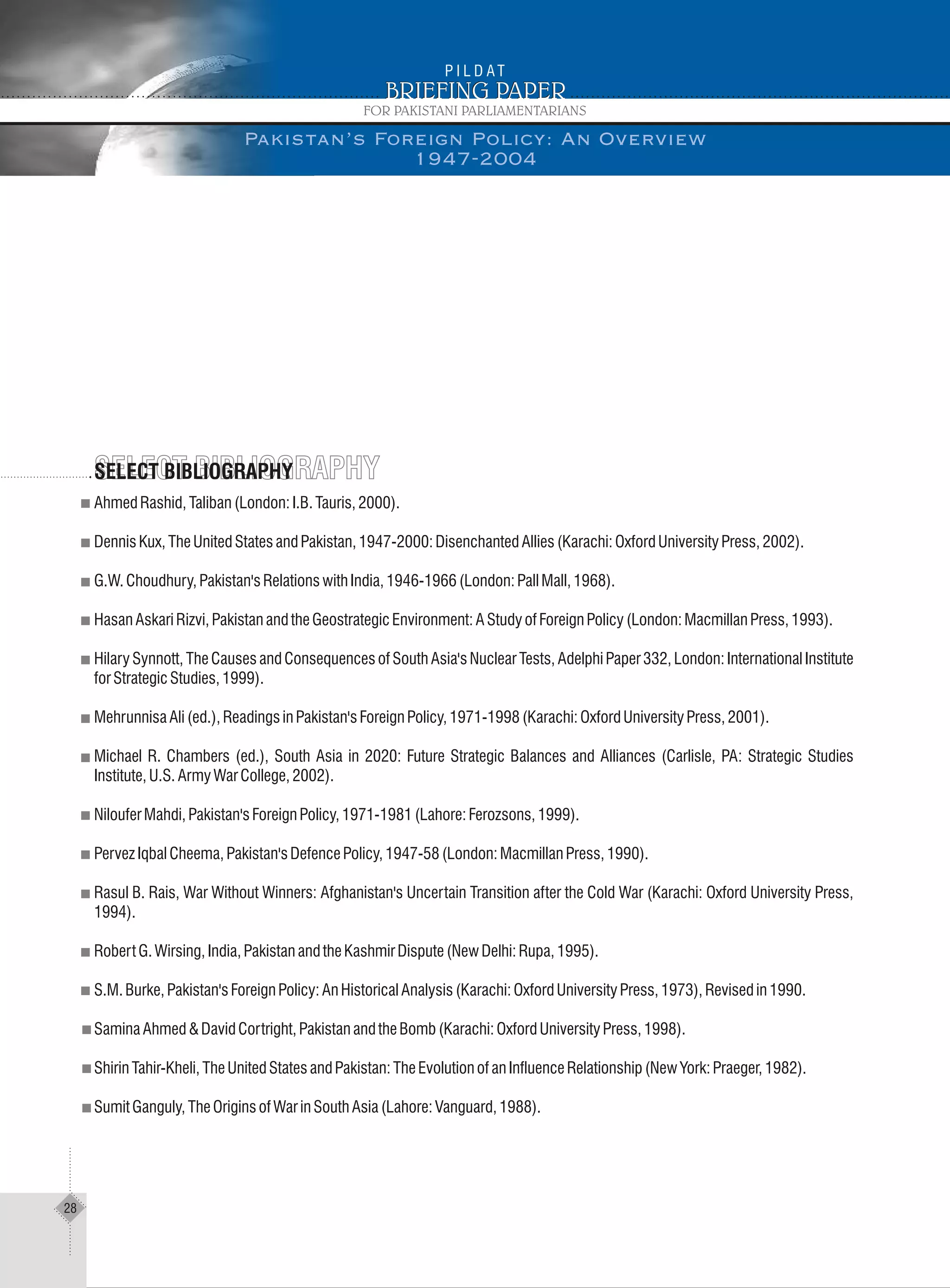 AhmedRashid,Taliban(London:I.B.Tauris,2000).
DennisKux,TheUnitedStatesandPakistan,1947-2000:DisenchantedAllies(Karachi:OxfordUniversityPress,2002).
G.W.Choudhury,Pakistan'sRelationswithIndia,1946-1966(London:PallMall,1968).
HasanAskariRizvi,PakistanandtheGeostrategicEnvironment:AStudyofForeignPolicy(London:MacmillanPress,1993).
Hilary Synnott, The Causes and Consequences of South Asia's Nuclear Tests, Adelphi Paper 332, London: International Institute
forStrategicStudies,1999).
MehrunnisaAli(ed.),ReadingsinPakistan'sForeignPolicy,1971-1998(Karachi:OxfordUniversityPress,2001).
Michael R. Chambers (ed.), South Asia in 2020: Future Strategic Balances and Alliances (Carlisle, PA: Strategic Studies
Institute,U.S.ArmyWarCollege,2002).
NilouferMahdi,Pakistan'sForeignPolicy,1971-1981(Lahore:Ferozsons,1999).
PervezIqbalCheema,Pakistan'sDefencePolicy,1947-58(London:MacmillanPress,1990).
Rasul B. Rais, War Without Winners: Afghanistan's Uncertain Transition after the Cold War (Karachi: Oxford University Press,
1994).
RobertG.Wirsing,India,PakistanandtheKashmirDispute(NewDelhi:Rupa,1995).
S.M.Burke,Pakistan'sForeignPolicy:AnHistoricalAnalysis(Karachi:OxfordUniversityPress,1973),Revisedin1990.
SaminaAhmed&DavidCortright,PakistanandtheBomb(Karachi:OxfordUniversityPress,1998).
ShirinTahir-Kheli,TheUnitedStatesandPakistan:TheEvolutionofanInfluenceRelationship(NewYork:Praeger,1982).
SumitGanguly,TheOriginsofWarinSouthAsia(Lahore:Vanguard,1988).
SELECT BIBLIOGRAPHYSELECT BIBLIOGRAPHYSELECT BIBLIOGRAPHY
Pakistan’s Foreign Policy: An Overview
1947-2004
28
 