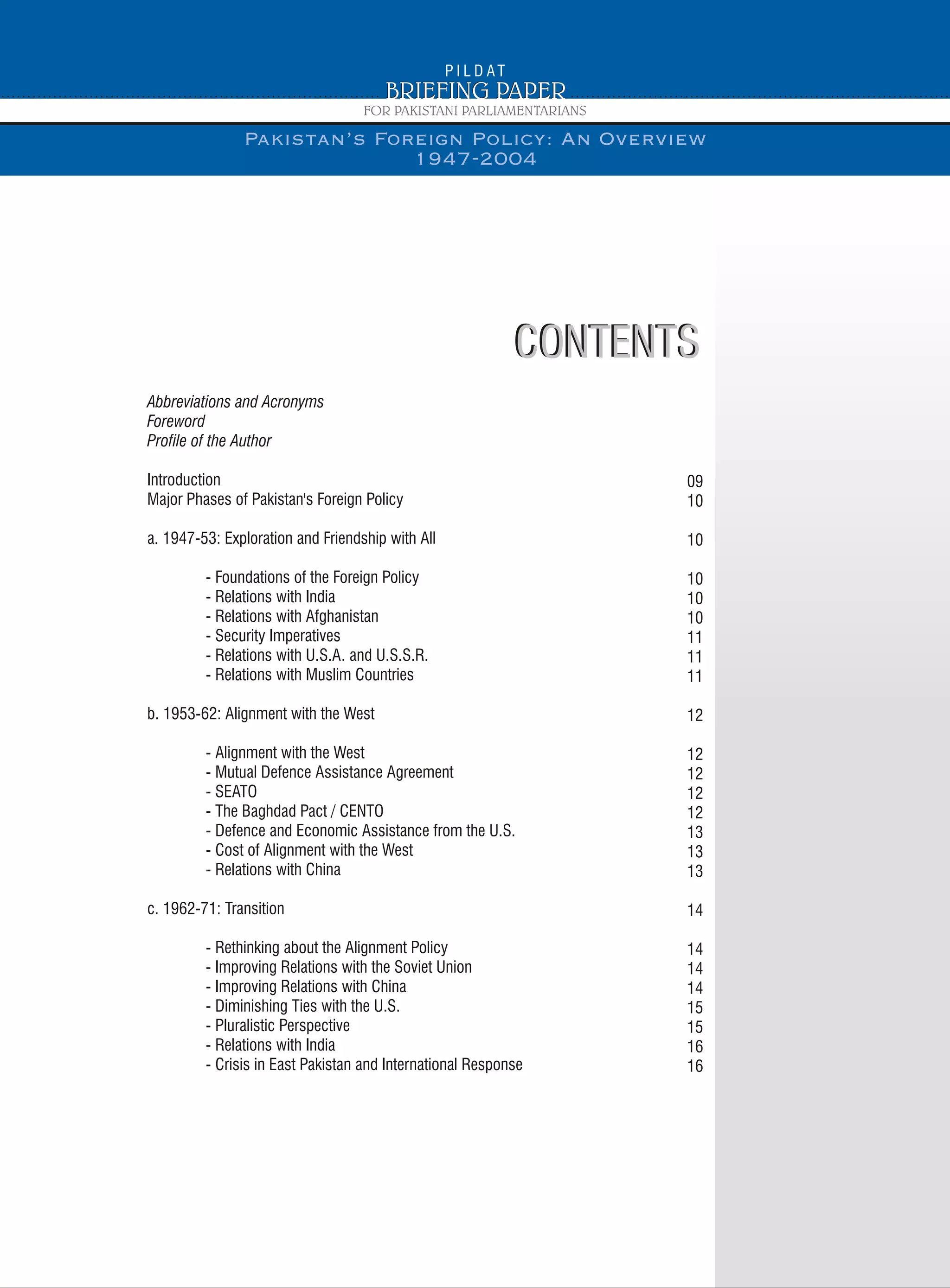 CONTENTSCONTENTS
Abbreviations and Acronyms
Foreword
Profile of the Author
Introduction
Major Phases of Pakistan's Foreign Policy
a. 1947-53: Exploration and Friendship with All
- Foundations of the Foreign Policy
- Relations with India
- Relations with Afghanistan
- Security Imperatives
- Relations with U.S.A. and U.S.S.R.
- Relations with Muslim Countries
b. 1953-62: Alignment with the West
- Alignment with the West
- Mutual Defence Assistance Agreement
- SEATO
- The Baghdad Pact / CENTO
- Defence and Economic Assistance from the U.S.
- Cost of Alignment with the West
- Relations with China
c. 1962-71: Transition
- Rethinking about the Alignment Policy
- Improving Relations with the Soviet Union
- Improving Relations with China
- Diminishing Ties with the U.S.
- Pluralistic Perspective
- Relations with India
- Crisis in East Pakistan and International Response
09
10
10
10
10
10
11
11
11
12
12
12
12
12
13
13
13
14
14
14
14
15
15
16
16
Pakistan’s Foreign Policy: An Overview
1947-2004
 