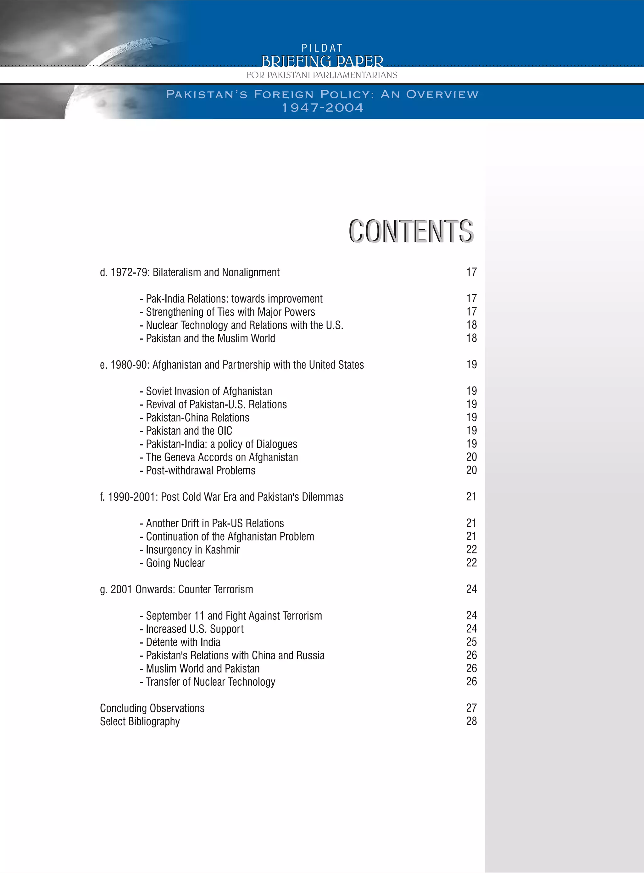 Pakistan’s Foreign Policy: An Overview
1947-2004
CONTENTSCONTENTS
d. 1972-79: Bilateralism and Nonalignment
- Pak-India Relations: towards improvement
- Strengthening of Ties with Major Powers
- Nuclear Technology and Relations with the U.S.
- Pakistan and the Muslim World
e. 1980-90: Afghanistan and Partnership with the United States
- Soviet Invasion of Afghanistan
- Revival of Pakistan-U.S. Relations
- Pakistan-China Relations
- Pakistan and the OIC
- Pakistan-India: a policy of Dialogues
- The Geneva Accords on Afghanistan
- Post-withdrawal Problems
f. 1990-2001: Post Cold War Era and Pakistan's Dilemmas
- Another Drift in Pak-US Relations
- Continuation of the Afghanistan Problem
- Insurgency in Kashmir
- Going Nuclear
g. 2001 Onwards: Counter Terrorism
- September 11 and Fight Against Terrorism
- Increased U.S. Support
- Détente with India
- Pakistan's Relations with China and Russia
- Muslim World and Pakistan
- Transfer of Nuclear Technology
Concluding Observations
Select Bibliography
17
17
17
18
18
19
19
19
19
19
19
20
20
21
21
21
22
22
24
24
24
25
26
26
26
27
28
 