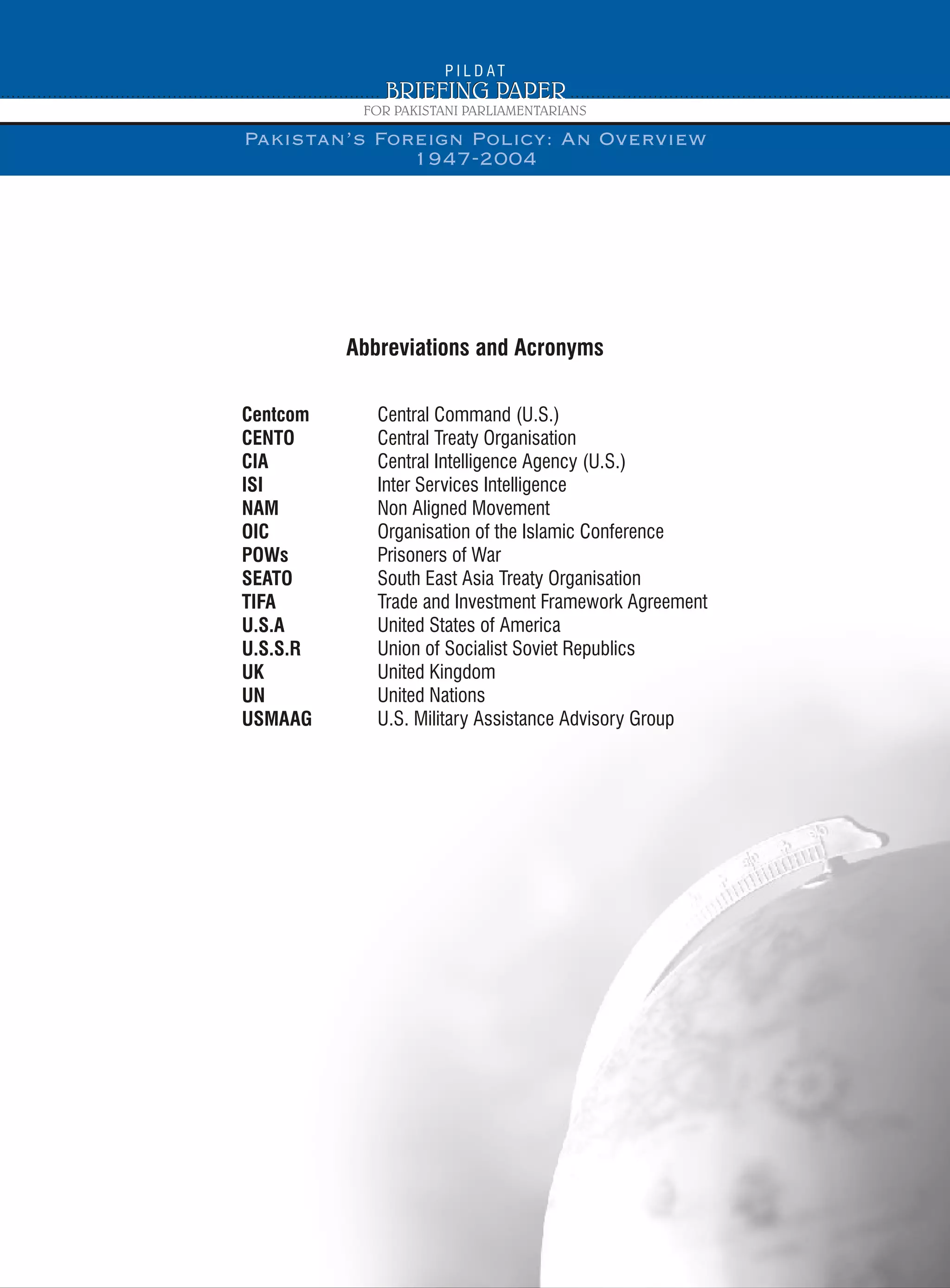 Centcom
CENTO
CIA
ISI
NAM
OIC
POWs
SEATO
TIFA
U.S.A
U.S.S.R
UK
UN
USMAAG
Central Command (U.S.)
Central Treaty Organisation
Central Intelligence Agency (U.S.)
Inter Services Intelligence
Non Aligned Movement
Organisation of the Islamic Conference
Prisoners of War
South East Asia Treaty Organisation
Trade and Investment Framework Agreement
United States of America
Union of Socialist Soviet Republics
United Kingdom
United Nations
U.S. Military Assistance Advisory Group
Abbreviations and Acronyms
Pakistan’s Foreign Policy: An Overview
1947-2004
 