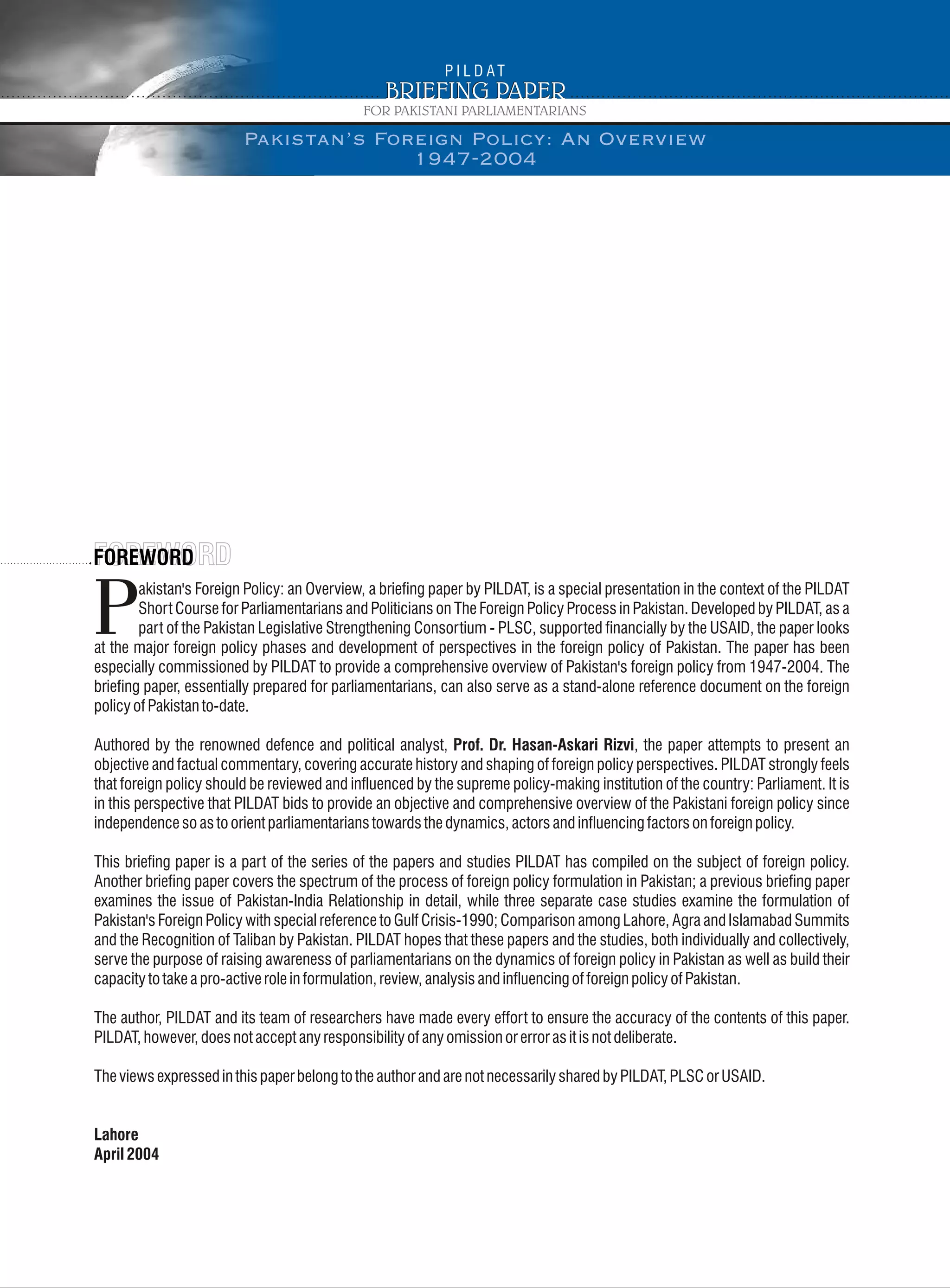 akistan's Foreign Policy: an Overview, a briefing paper by PILDAT, is a special presentation in the context of the PILDAT
Short Course for Parliamentarians and Politicians on The Foreign Policy Process in Pakistan. Developed by PILDAT, as a
Ppart of the Pakistan Legislative Strengthening Consortium - PLSC, supported financially by the USAID, the paper looks
at the major foreign policy phases and development of perspectives in the foreign policy of Pakistan. The paper has been
especially commissioned by PILDAT to provide a comprehensive overview of Pakistan's foreign policy from 1947-2004. The
briefing paper, essentially prepared for parliamentarians, can also serve as a stand-alone reference document on the foreign
policyofPakistanto-date.
Authored by the renowned defence and political analyst, Prof. Dr. Hasan-Askari Rizvi, the paper attempts to present an
objective and factual commentary, covering accurate history and shaping of foreign policy perspectives. PILDAT strongly feels
that foreign policy should be reviewed and influenced by the supreme policy-making institution of the country: Parliament. It is
in this perspective that PILDAT bids to provide an objective and comprehensive overview of the Pakistani foreign policy since
independencesoastoorientparliamentarianstowardsthedynamics,actorsandinfluencingfactorsonforeignpolicy.
This briefing paper is a part of the series of the papers and studies PILDAT has compiled on the subject of foreign policy.
Another briefing paper covers the spectrum of the process of foreign policy formulation in Pakistan; a previous briefing paper
examines the issue of Pakistan-India Relationship in detail, while three separate case studies examine the formulation of
Pakistan's Foreign Policy with special reference to Gulf Crisis-1990; Comparison among Lahore, Agra and Islamabad Summits
and the Recognition of Taliban by Pakistan. PILDAT hopes that these papers and the studies, both individually and collectively,
serve the purpose of raising awareness of parliamentarians on the dynamics of foreign policy in Pakistan as well as build their
capacitytotakeapro-activeroleinformulation,review,analysisandinfluencingofforeignpolicyofPakistan.
The author, PILDAT and its team of researchers have made every effort to ensure the accuracy of the contents of this paper.
PILDAT,however,doesnotacceptanyresponsibilityofanyomissionorerrorasitisnotdeliberate.
TheviewsexpressedinthispaperbelongtotheauthorandarenotnecessarilysharedbyPILDAT,PLSCorUSAID.
Lahore
April2004
Pakistan’s Foreign Policy: An Overview
1947-2004
 