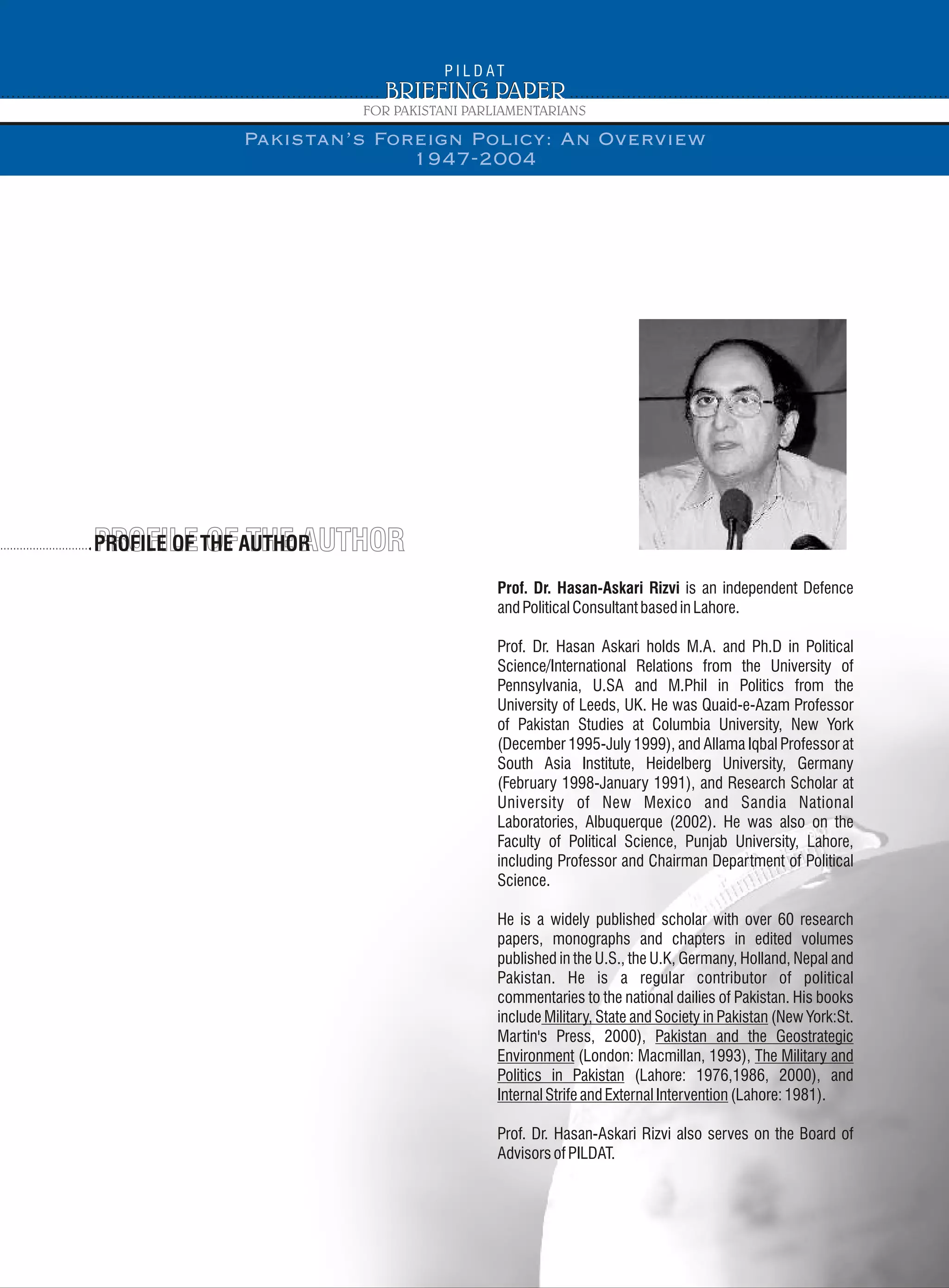 PROFILE OF THE AUTHORPROFILE OF THE AUTHORPROFILE OF THE AUTHOR
Prof. Dr. Hasan-Askari Rizvi is an independent Defence
andPoliticalConsultantbasedinLahore.
Prof. Dr. Hasan Askari holds M.A. and Ph.D in Political
Science/International Relations from the University of
Pennsylvania, U.SA and M.Phil in Politics from the
University of Leeds, UK. He was Quaid-e-Azam Professor
of Pakistan Studies at Columbia University, New York
(December 1995-July 1999), and Allama Iqbal Professor at
South Asia Institute, Heidelberg University, Germany
(February 1998-January 1991), and Research Scholar at
University of New Mexico and Sandia National
Laboratories, Albuquerque (2002). He was also on the
Faculty of Political Science, Punjab University, Lahore,
including Professor and Chairman Department of Political
Science.
He is a widely published scholar with over 60 research
papers, monographs and chapters in edited volumes
published in the U.S., the U.K, Germany, Holland, Nepal and
Pakistan. He is a regular contributor of political
commentaries to the national dailies of Pakistan. His books
include Military, State and Society in Pakistan (New York:St.
Martin's Press, 2000), Pakistan and the Geostrategic
Environment (London: Macmillan, 1993), The Military and
Politics in Pakistan (Lahore: 1976,1986, 2000), and
InternalStrifeandExternalIntervention(Lahore:1981).
Prof. Dr. Hasan-Askari Rizvi also serves on the Board of
AdvisorsofPILDAT.
Pakistan’s Foreign Policy: An Overview
1947-2004
 