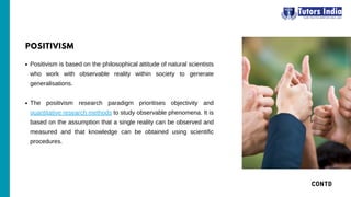 Positivism is based on the philosophical attitude of natural scientists
who work with observable reality within society to generate
generalisations.
The positivism research paradigm prioritises objectivity and
quantitative research methods to study observable phenomena. It is
based on the assumption that a single reality can be observed and
measured and that knowledge can be obtained using scientific
procedures.
CONTD
POSITIVISM
 