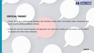 CONTD
Critical theory is a philosophical paradigm that prioritises social justice and studies power interactions and
social systems utilising qualitative methods.
It takes the view that social inequality and oppression are ingrained in society and that science can be utilised
to question and reform these institutions.
CRITICAL THEORY
 