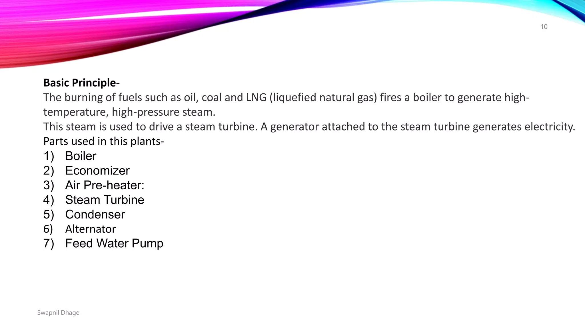Basic Principle-
The burning of fuels such as oil, coal and LNG (liquefied natural gas) fires a boiler to generate high-
temperature, high-pressure steam.
This steam is used to drive a steam turbine. A generator attached to the steam turbine generates electricity.
Parts used in this plants-
1) Boiler
2) Economizer
3) Air Pre-heater:
4) Steam Turbine
5) Condenser
6) Alternator
7) Feed Water Pump
Swapnil Dhage
10
 