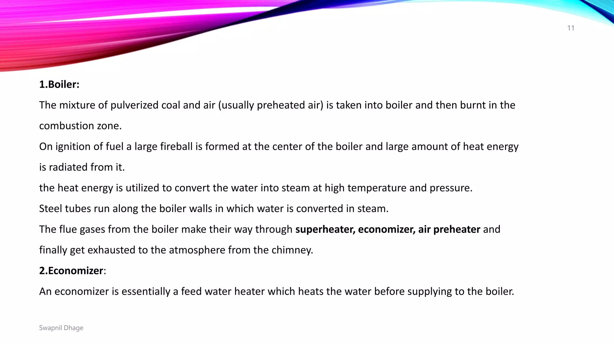 1.Boiler:
The mixture of pulverized coal and air (usually preheated air) is taken into boiler and then burnt in the
combustion zone.
On ignition of fuel a large fireball is formed at the center of the boiler and large amount of heat energy
is radiated from it.
the heat energy is utilized to convert the water into steam at high temperature and pressure.
Steel tubes run along the boiler walls in which water is converted in steam.
The flue gases from the boiler make their way through superheater, economizer, air preheater and
finally get exhausted to the atmosphere from the chimney.
2.Economizer:
An economizer is essentially a feed water heater which heats the water before supplying to the boiler.
Swapnil Dhage
11
 