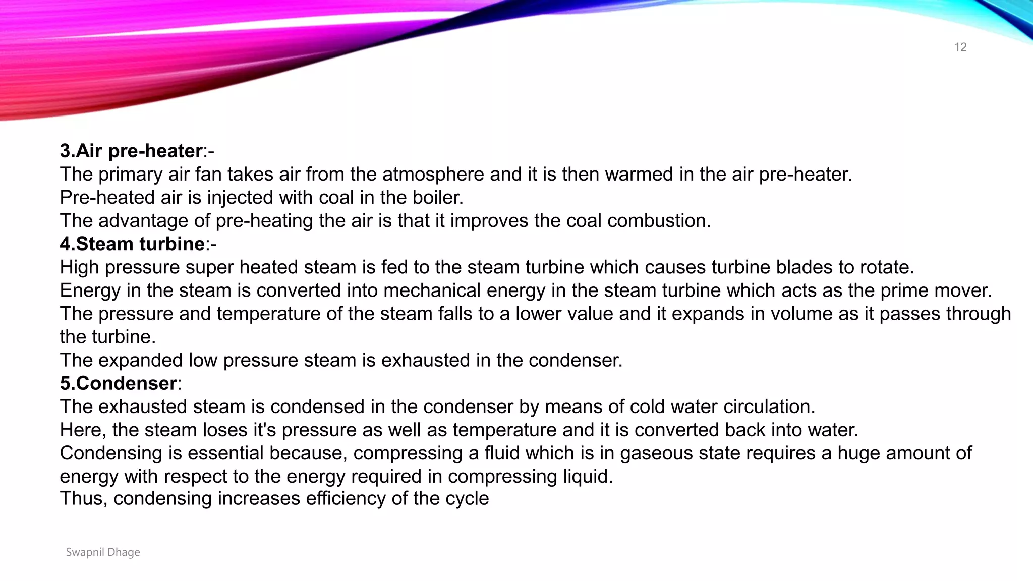 3.Air pre-heater:-
The primary air fan takes air from the atmosphere and it is then warmed in the air pre-heater.
Pre-heated air is injected with coal in the boiler.
The advantage of pre-heating the air is that it improves the coal combustion.
4.Steam turbine:-
High pressure super heated steam is fed to the steam turbine which causes turbine blades to rotate.
Energy in the steam is converted into mechanical energy in the steam turbine which acts as the prime mover.
The pressure and temperature of the steam falls to a lower value and it expands in volume as it passes through
the turbine.
The expanded low pressure steam is exhausted in the condenser.
5.Condenser:
The exhausted steam is condensed in the condenser by means of cold water circulation.
Here, the steam loses it's pressure as well as temperature and it is converted back into water.
Condensing is essential because, compressing a fluid which is in gaseous state requires a huge amount of
energy with respect to the energy required in compressing liquid.
Thus, condensing increases efficiency of the cycle
Swapnil Dhage
12
 