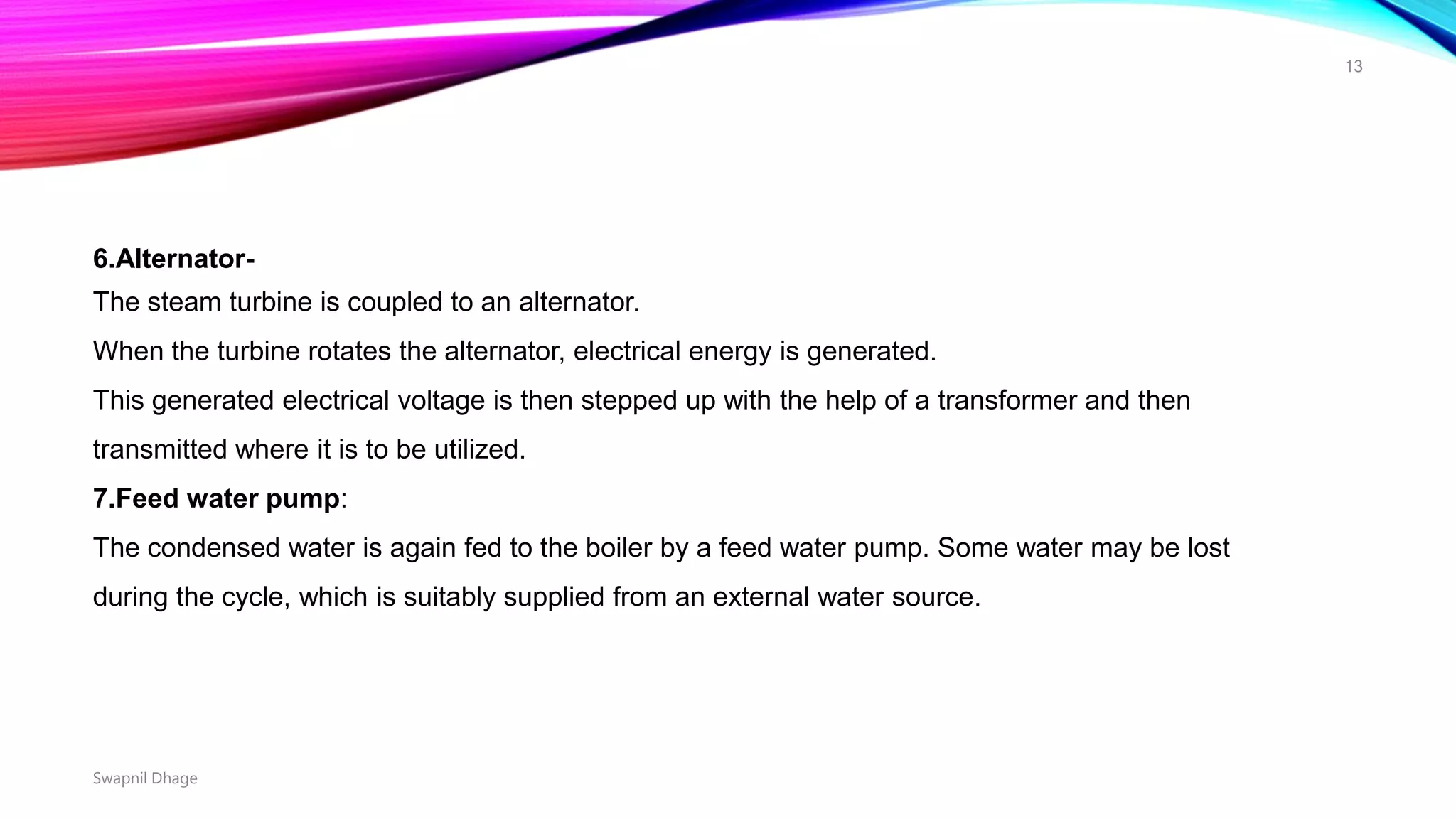 6.Alternator-
The steam turbine is coupled to an alternator.
When the turbine rotates the alternator, electrical energy is generated.
This generated electrical voltage is then stepped up with the help of a transformer and then
transmitted where it is to be utilized.
7.Feed water pump:
The condensed water is again fed to the boiler by a feed water pump. Some water may be lost
during the cycle, which is suitably supplied from an external water source.
Swapnil Dhage
13
 