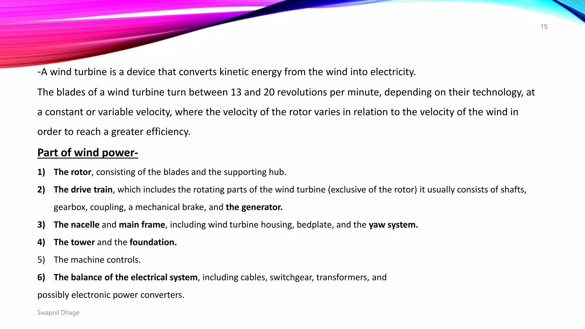 -A wind turbine is a device that converts kinetic energy from the wind into electricity.
The blades of a wind turbine turn between 13 and 20 revolutions per minute, depending on their technology, at
a constant or variable velocity, where the velocity of the rotor varies in relation to the velocity of the wind in
order to reach a greater efficiency.
Part of wind power-
1) The rotor, consisting of the blades and the supporting hub.
2) The drive train, which includes the rotating parts of the wind turbine (exclusive of the rotor) it usually consists of shafts,
gearbox, coupling, a mechanical brake, and the generator.
3) The nacelle and main frame, including wind turbine housing, bedplate, and the yaw system.
4) The tower and the foundation.
5) The machine controls.
6) The balance of the electrical system, including cables, switchgear, transformers, and
possibly electronic power converters.
Swapnil Dhage
15
 
