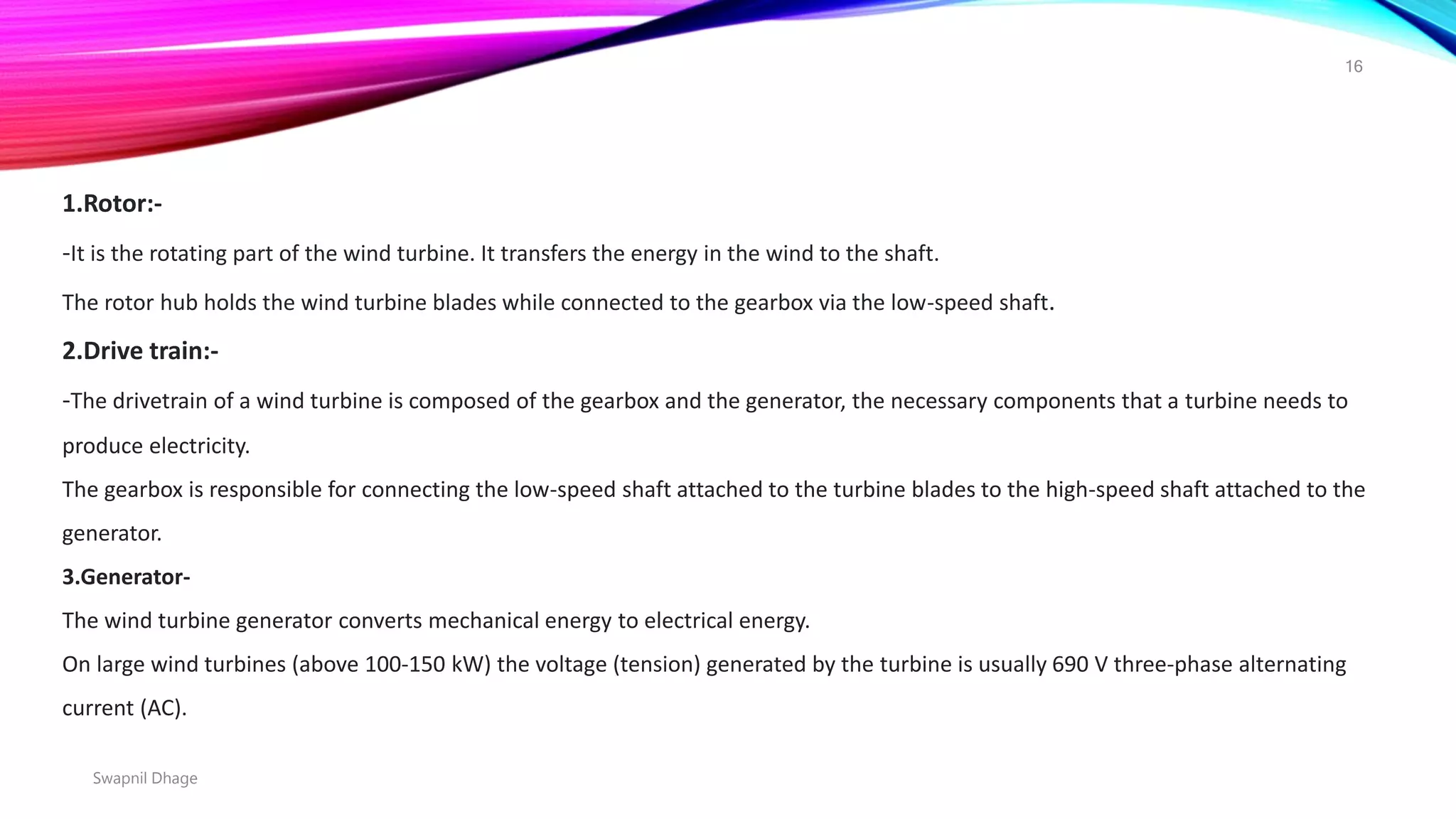 1.Rotor:-
-It is the rotating part of the wind turbine. It transfers the energy in the wind to the shaft.
The rotor hub holds the wind turbine blades while connected to the gearbox via the low-speed shaft.
2.Drive train:-
-The drivetrain of a wind turbine is composed of the gearbox and the generator, the necessary components that a turbine needs to
produce electricity.
The gearbox is responsible for connecting the low-speed shaft attached to the turbine blades to the high-speed shaft attached to the
generator.
3.Generator-
The wind turbine generator converts mechanical energy to electrical energy.
On large wind turbines (above 100-150 kW) the voltage (tension) generated by the turbine is usually 690 V three-phase alternating
current (AC).
Swapnil Dhage
16
 