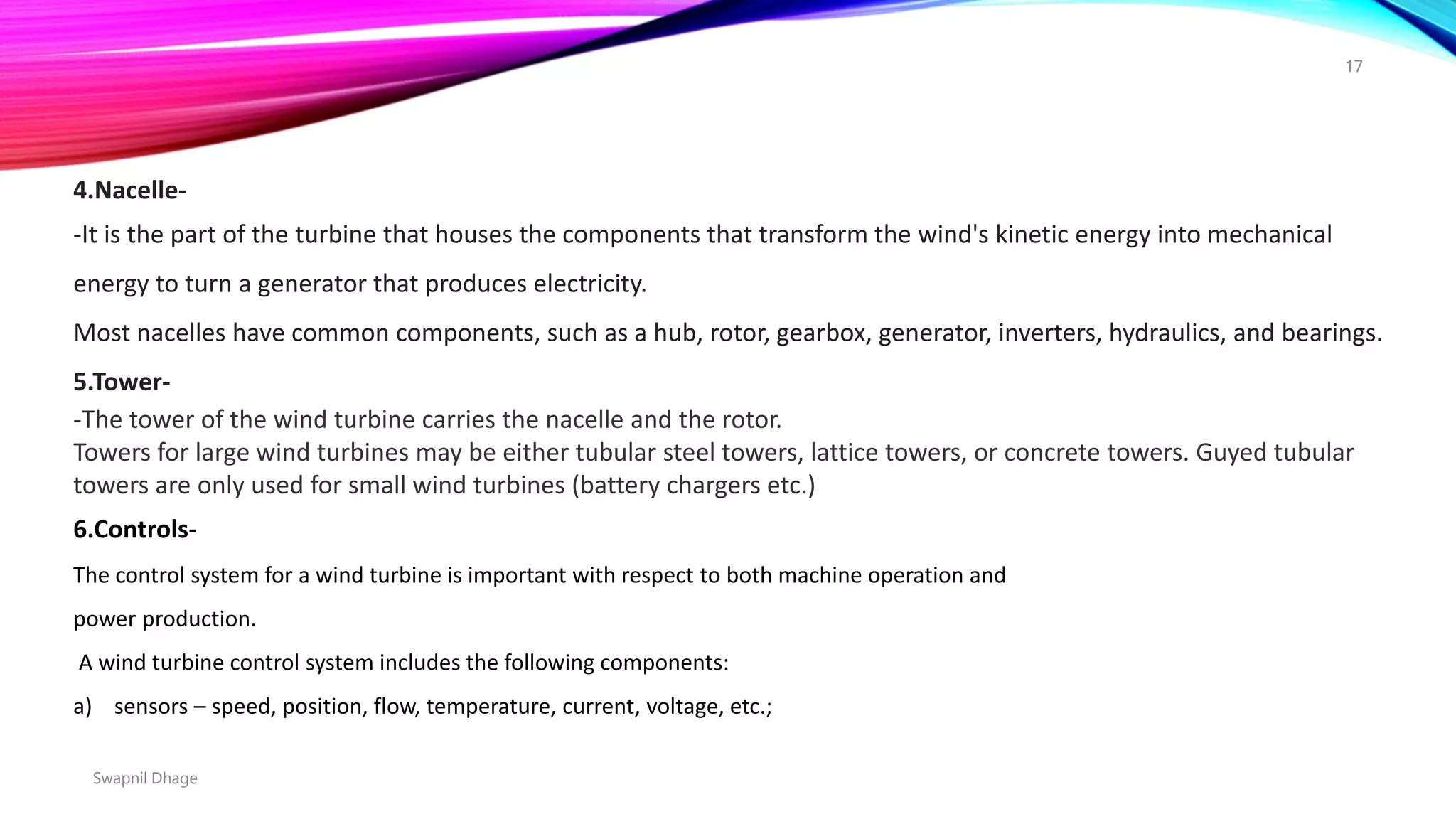 4.Nacelle-
-It is the part of the turbine that houses the components that transform the wind's kinetic energy into mechanical
energy to turn a generator that produces electricity.
Most nacelles have common components, such as a hub, rotor, gearbox, generator, inverters, hydraulics, and bearings.
5.Tower-
-The tower of the wind turbine carries the nacelle and the rotor.
Towers for large wind turbines may be either tubular steel towers, lattice towers, or concrete towers. Guyed tubular
towers are only used for small wind turbines (battery chargers etc.)
6.Controls-
The control system for a wind turbine is important with respect to both machine operation and
power production.
A wind turbine control system includes the following components:
a) sensors – speed, position, flow, temperature, current, voltage, etc.;
Swapnil Dhage
17
 
