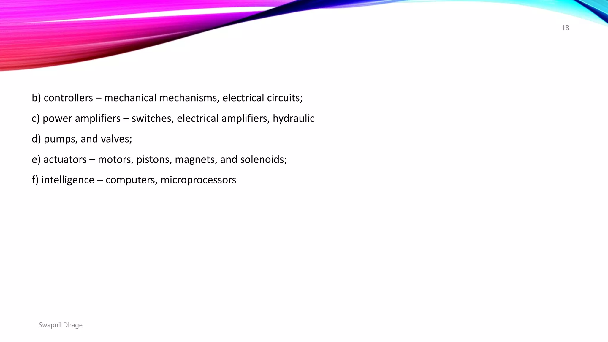 Swapnil Dhage
18
b) controllers – mechanical mechanisms, electrical circuits;
c) power amplifiers – switches, electrical amplifiers, hydraulic
d) pumps, and valves;
e) actuators – motors, pistons, magnets, and solenoids;
f) intelligence – computers, microprocessors
 