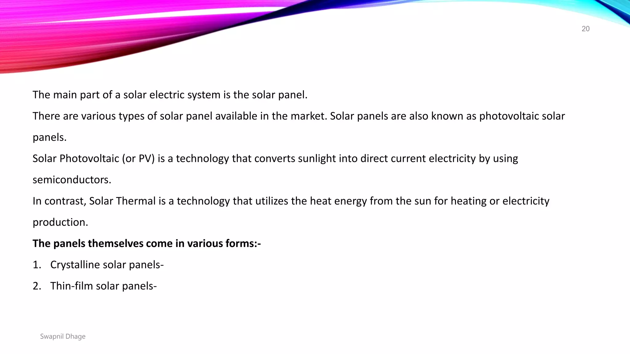 Swapnil Dhage
20
The main part of a solar electric system is the solar panel.
There are various types of solar panel available in the market. Solar panels are also known as photovoltaic solar
panels.
Solar Photovoltaic (or PV) is a technology that converts sunlight into direct current electricity by using
semiconductors.
In contrast, Solar Thermal is a technology that utilizes the heat energy from the sun for heating or electricity
production.
The panels themselves come in various forms:-
1. Crystalline solar panels-
2. Thin-film solar panels-
 