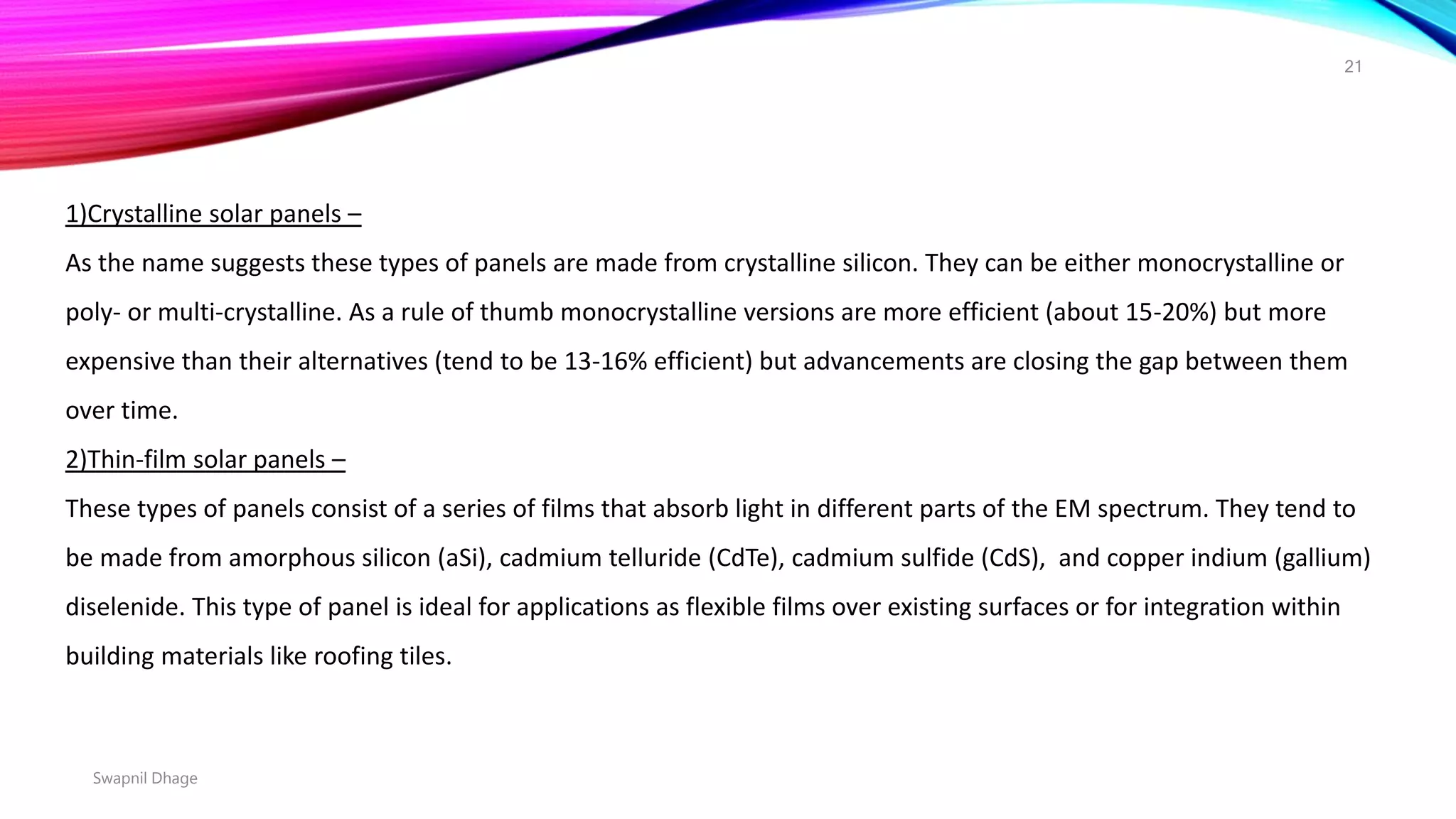 Swapnil Dhage
21
1)Crystalline solar panels –
As the name suggests these types of panels are made from crystalline silicon. They can be either monocrystalline or
poly- or multi-crystalline. As a rule of thumb monocrystalline versions are more efficient (about 15-20%) but more
expensive than their alternatives (tend to be 13-16% efficient) but advancements are closing the gap between them
over time.
2)Thin-film solar panels –
These types of panels consist of a series of films that absorb light in different parts of the EM spectrum. They tend to
be made from amorphous silicon (aSi), cadmium telluride (CdTe), cadmium sulfide (CdS), and copper indium (gallium)
diselenide. This type of panel is ideal for applications as flexible films over existing surfaces or for integration within
building materials like roofing tiles.
 