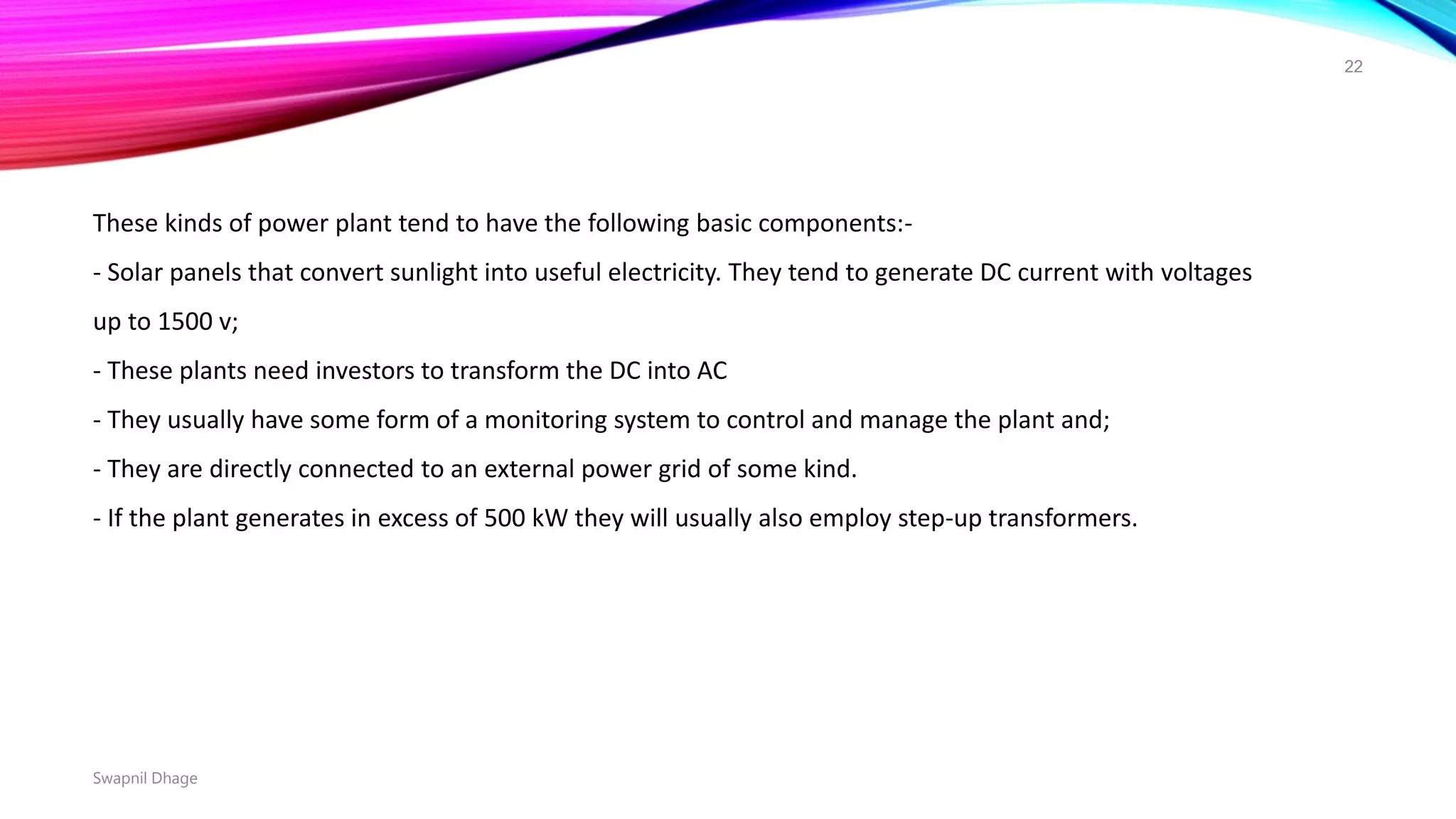 Swapnil Dhage
22
These kinds of power plant tend to have the following basic components:-
- Solar panels that convert sunlight into useful electricity. They tend to generate DC current with voltages
up to 1500 v;
- These plants need investors to transform the DC into AC
- They usually have some form of a monitoring system to control and manage the plant and;
- They are directly connected to an external power grid of some kind.
- If the plant generates in excess of 500 kW they will usually also employ step-up transformers.
 