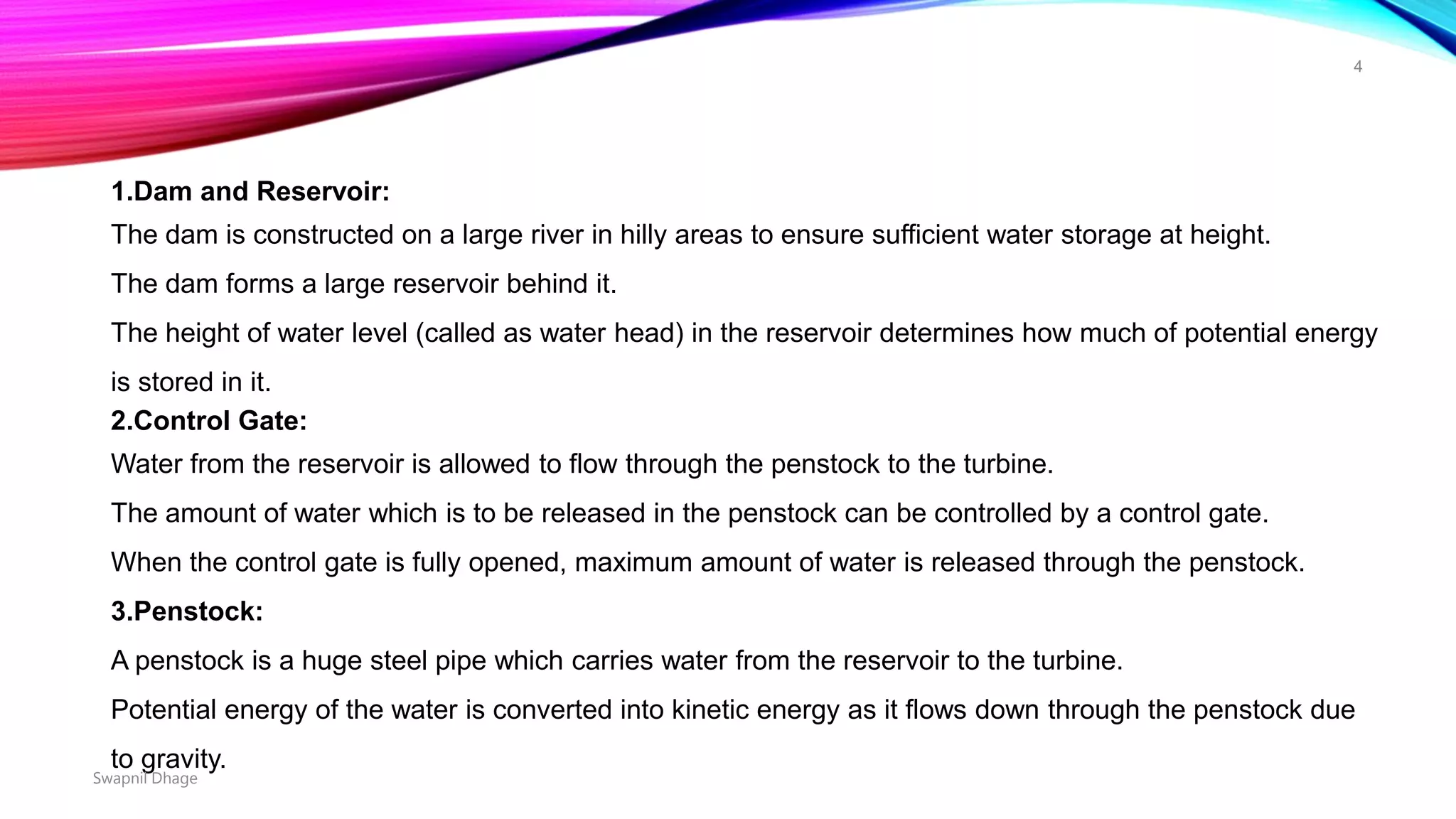 1.Dam and Reservoir:
The dam is constructed on a large river in hilly areas to ensure sufficient water storage at height.
The dam forms a large reservoir behind it.
The height of water level (called as water head) in the reservoir determines how much of potential energy
is stored in it.
2.Control Gate:
Water from the reservoir is allowed to flow through the penstock to the turbine.
The amount of water which is to be released in the penstock can be controlled by a control gate.
When the control gate is fully opened, maximum amount of water is released through the penstock.
3.Penstock:
A penstock is a huge steel pipe which carries water from the reservoir to the turbine.
Potential energy of the water is converted into kinetic energy as it flows down through the penstock due
to gravity.
Swapnil Dhage
4
 