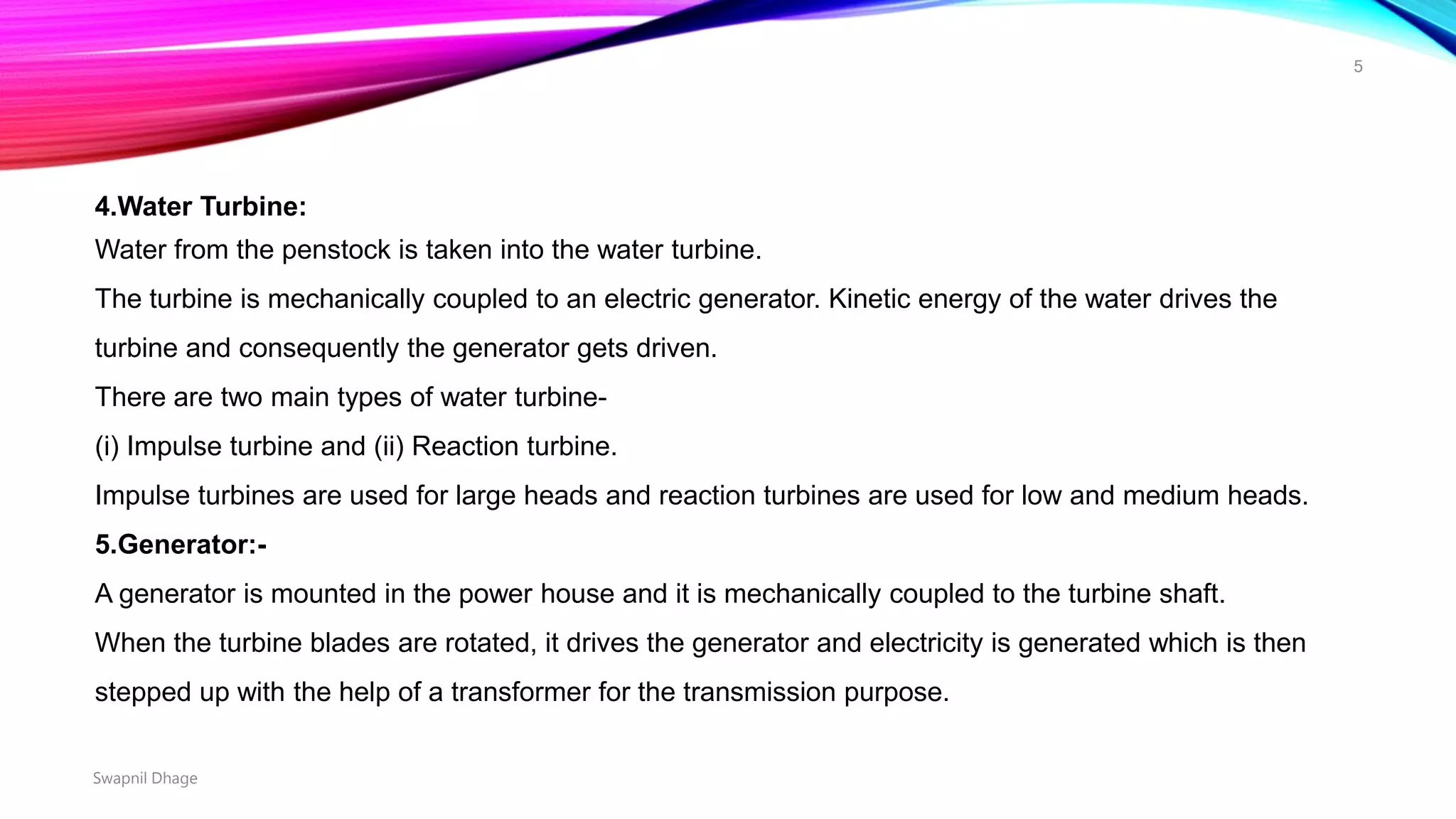 4.Water Turbine:
Water from the penstock is taken into the water turbine.
The turbine is mechanically coupled to an electric generator. Kinetic energy of the water drives the
turbine and consequently the generator gets driven.
There are two main types of water turbine-
(i) Impulse turbine and (ii) Reaction turbine.
Impulse turbines are used for large heads and reaction turbines are used for low and medium heads.
5.Generator:-
A generator is mounted in the power house and it is mechanically coupled to the turbine shaft.
When the turbine blades are rotated, it drives the generator and electricity is generated which is then
stepped up with the help of a transformer for the transmission purpose.
Swapnil Dhage
5
 