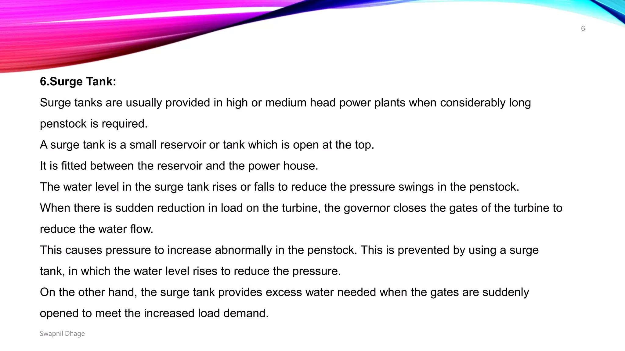 6.Surge Tank:
Surge tanks are usually provided in high or medium head power plants when considerably long
penstock is required.
A surge tank is a small reservoir or tank which is open at the top.
It is fitted between the reservoir and the power house.
The water level in the surge tank rises or falls to reduce the pressure swings in the penstock.
When there is sudden reduction in load on the turbine, the governor closes the gates of the turbine to
reduce the water flow.
This causes pressure to increase abnormally in the penstock. This is prevented by using a surge
tank, in which the water level rises to reduce the pressure.
On the other hand, the surge tank provides excess water needed when the gates are suddenly
opened to meet the increased load demand.
Swapnil Dhage
6
 