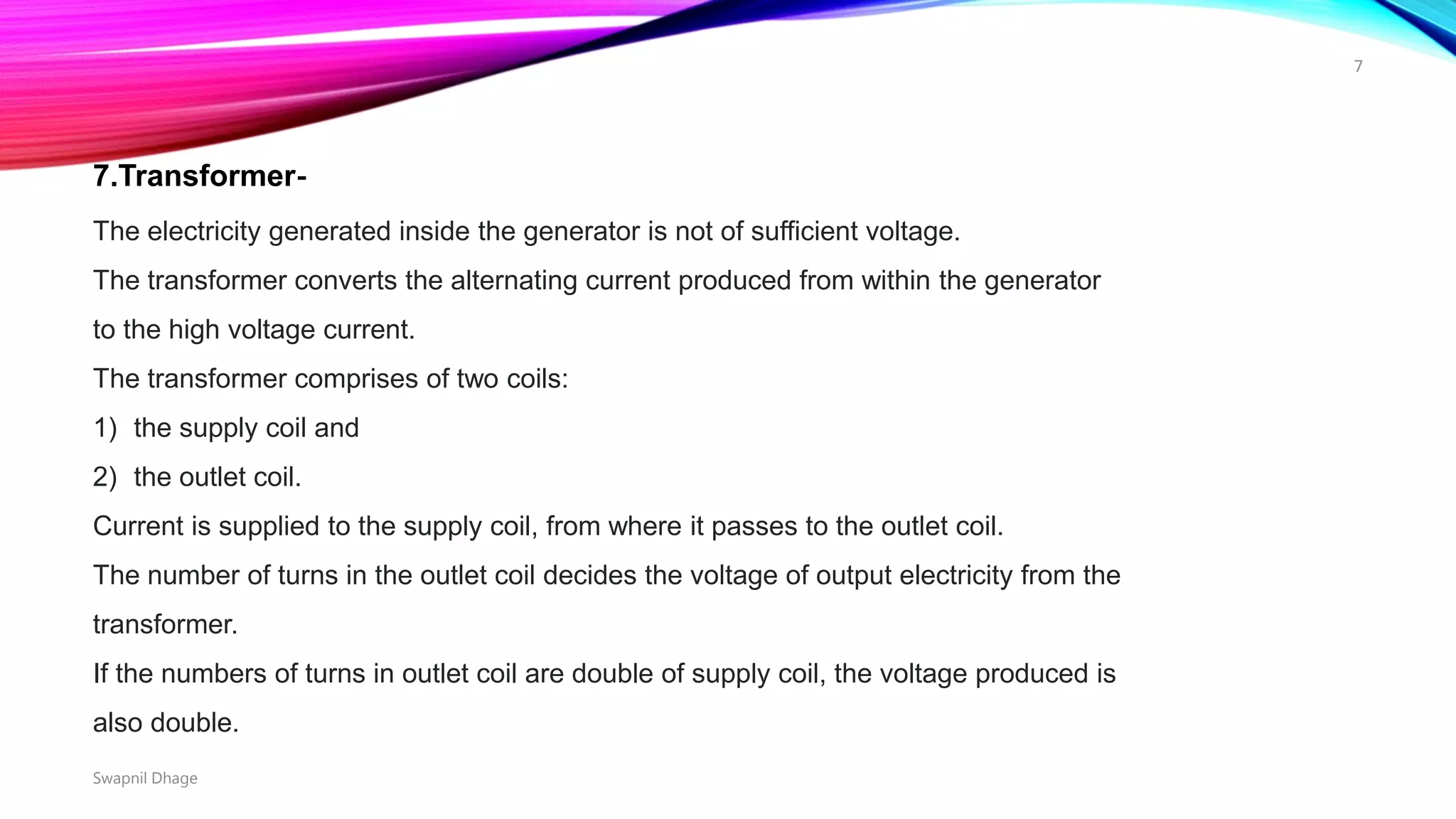 7.Transformer-
The electricity generated inside the generator is not of sufficient voltage.
The transformer converts the alternating current produced from within the generator
to the high voltage current.
The transformer comprises of two coils:
1) the supply coil and
2) the outlet coil.
Current is supplied to the supply coil, from where it passes to the outlet coil.
The number of turns in the outlet coil decides the voltage of output electricity from the
transformer.
If the numbers of turns in outlet coil are double of supply coil, the voltage produced is
also double.
Swapnil Dhage
7
 