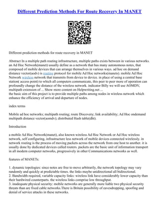 Different Prediction Methods For Route Recovery In MANET
Different prediction methods for route recovery in MANET
Abstract In a multiple path routing infrastructure, multiple paths exists between in various networks.
an Ad Hoc Network(manet) usually define as a network that has many autonomous notes, that
composed of mobile devices that can arrange themselves in various ways. ad hoc on demand
distance vector(aodv) is routing protocol for mobile Ad Hoc networks(manets). mobile Ad Hoc
Network wireless network that transmits from device to device. in place of using a central base
station( access point) to which all computers communicate, this peer to peer more of operation can
profoundly change the distance of the wireless network. indicator Billy we will use AOMDV,
multipath extension of ... Show more content on Helpwriting.net ...
the basic aim of this project is to provide multiple paths among nodes in wireless network which
enhance the efficiency of arrival and departure of nodes.
index terms
Mobile ad hoc networks; multipath routing; route Discovery; link availability; Ad Hoc ondemand
multipath distance vector(aomdv); distributed Hash table(dht).
Introduction
a mobile Ad Hoc Network(manet), also known wireless Ad Hoc Network or Ad Hoc wireless
network, self configuring, infrastructure less network of mobile devices connected wirelessly. in
network routing is the process of moving packets across the network from one host to another. it is
usually done by dedicated devices called routers. packets are the basic unit of information transport
in all modern computer networks, progressively in other Communications networks as well.
features of MANETs:
1. dynamic topologies: since notes are free to move arbitrarily, the network topology may vary
randomly and quickly at predictable times. the links maybe unidirectional all bidirectional.
2. Bandwidth required, variable capacity links: wireless link have considerably lower capacity than
their hardwired counterparts. the wireless links comprise low throughput.
3. inadequate physical security: mobile networks are generally more liable two physical security
threats than are fixed cable networks.There is Britain possibility of eavesdropping, spoofing and
denial of service attacks in these networks.
 