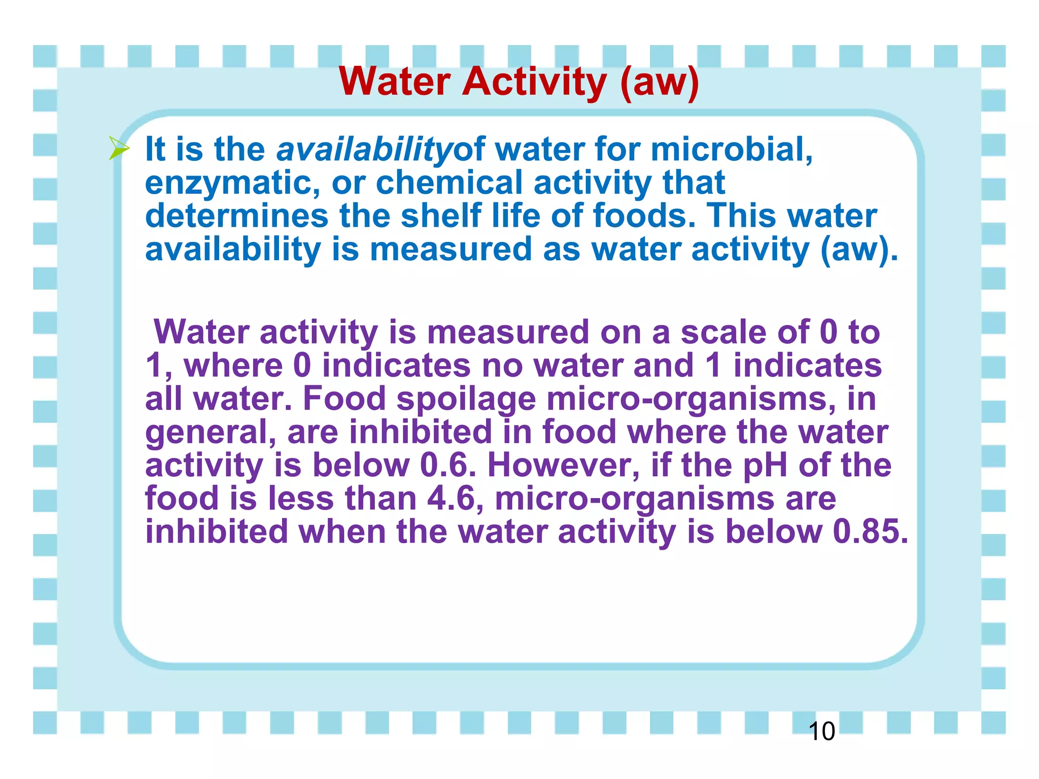 Water Activity (aw)
 It is the availabilityof water for microbial,
enzymatic, or chemical activity that
determines the shelf life of foods. This water
availability is measured as water activity (aw).
Water activity is measured on a scale of 0 to
1, where 0 indicates no water and 1 indicates
all water. Food spoilage micro-organisms, in
general, are inhibited in food where the water
activity is below 0.6. However, if the pH of the
food is less than 4.6, micro-organisms are
inhibited when the water activity is below 0.85.
10
 