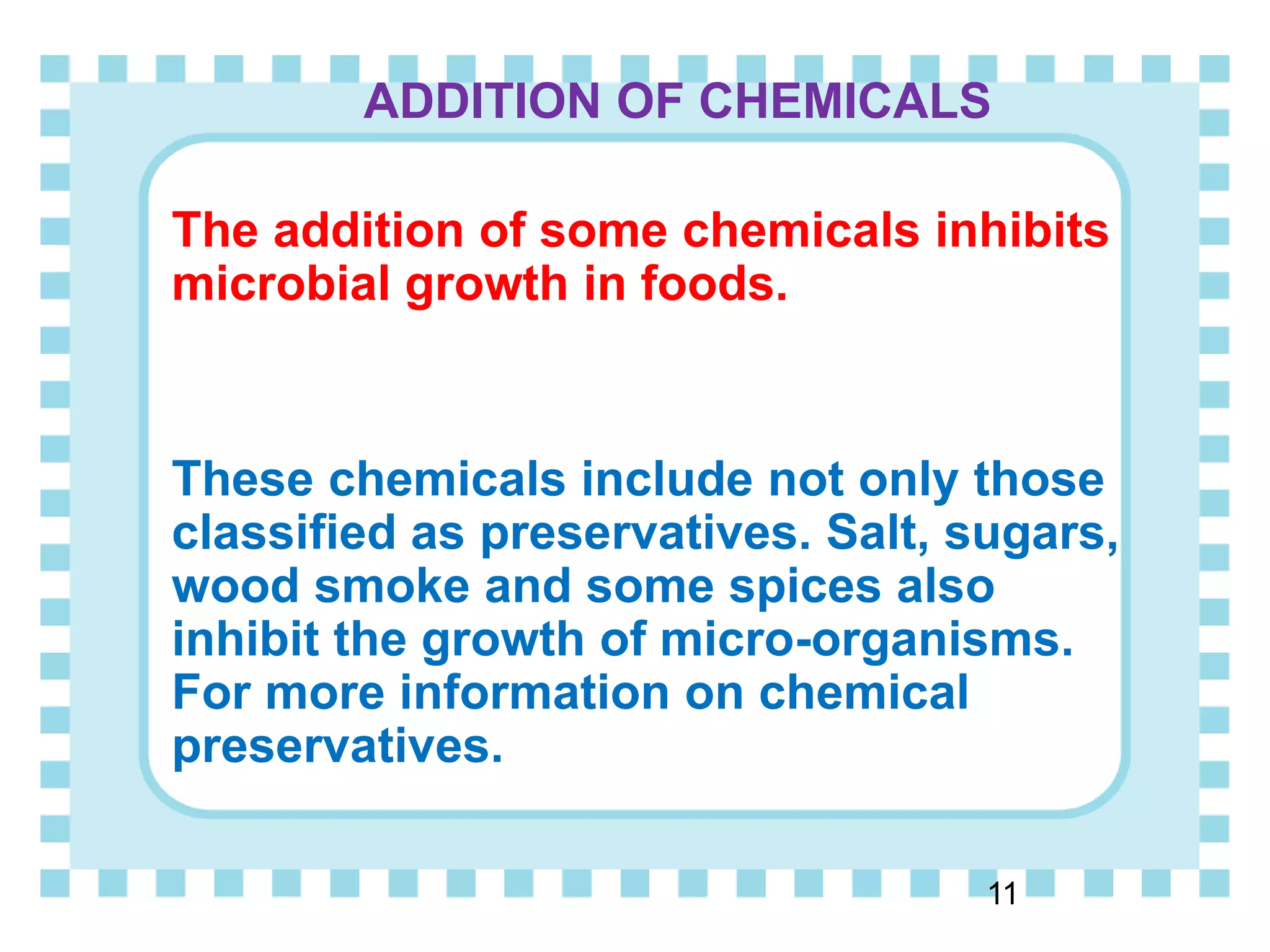 ADDITION OF CHEMICALS
The addition of some chemicals inhibits
microbial growth in foods.
These chemicals include not only those
classified as preservatives. Salt, sugars,
wood smoke and some spices also
inhibit the growth of micro-organisms.
For more information on chemical
preservatives.
11
 