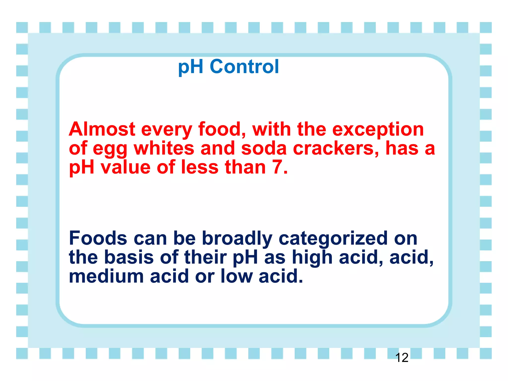 pH Control
Almost every food, with the exception
of egg whites and soda crackers, has a
pH value of less than 7.
Foods can be broadly categorized on
the basis of their pH as high acid, acid,
medium acid or low acid.
12
 