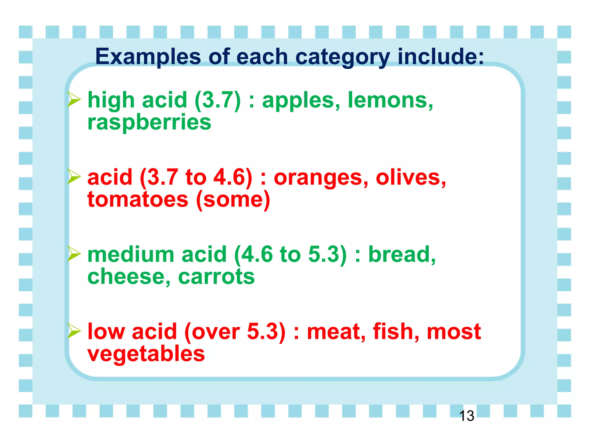 Examples of each category include:
 high acid (3.7) : apples, lemons,
raspberries
 acid (3.7 to 4.6) : oranges, olives,
tomatoes (some)
 medium acid (4.6 to 5.3) : bread,
cheese, carrots
 low acid (over 5.3) : meat, fish, most
vegetables
13
 