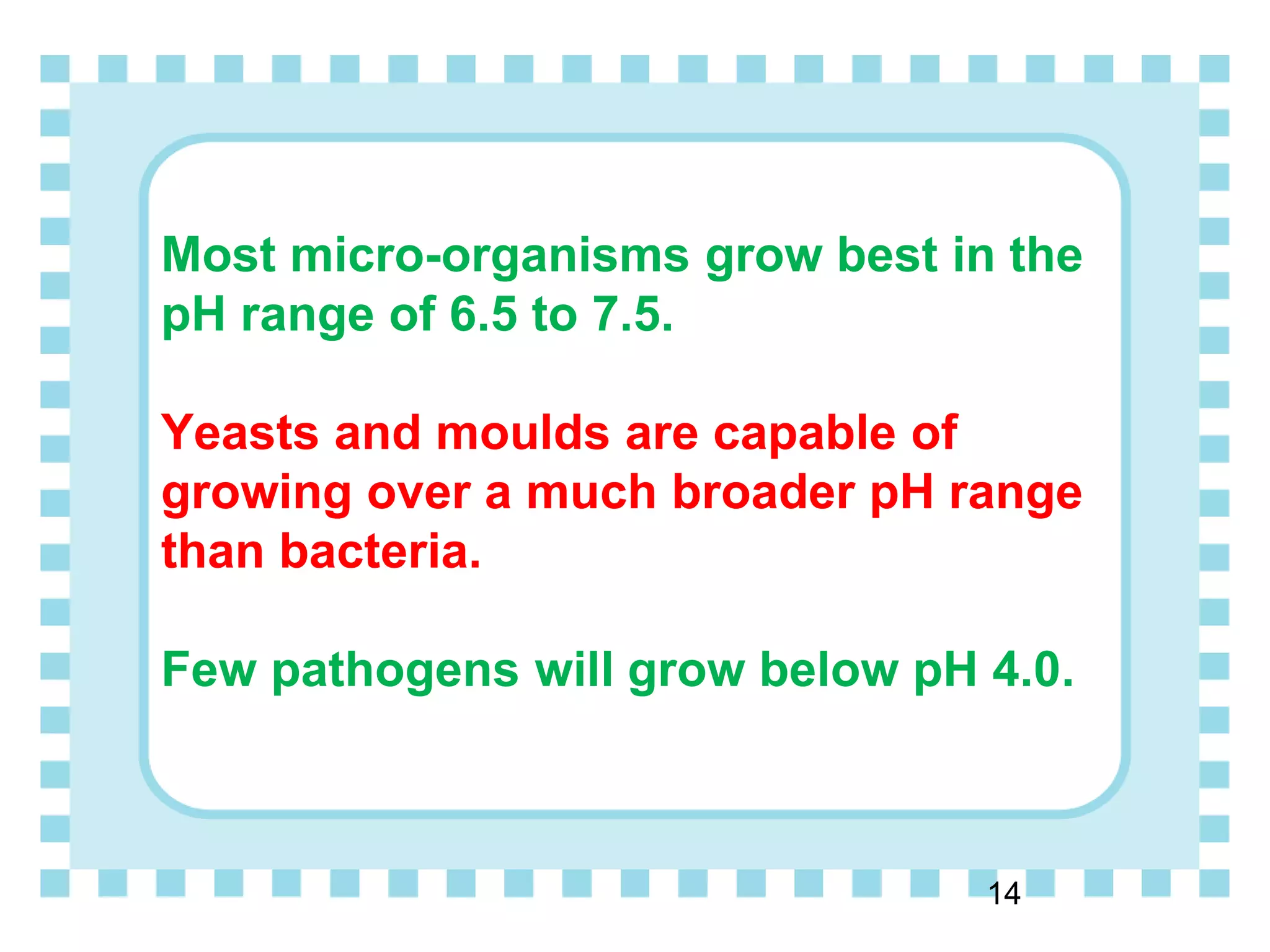 Most micro-organisms grow best in the
pH range of 6.5 to 7.5.
Yeasts and moulds are capable of
growing over a much broader pH range
than bacteria.
Few pathogens will grow below pH 4.0.
14
 