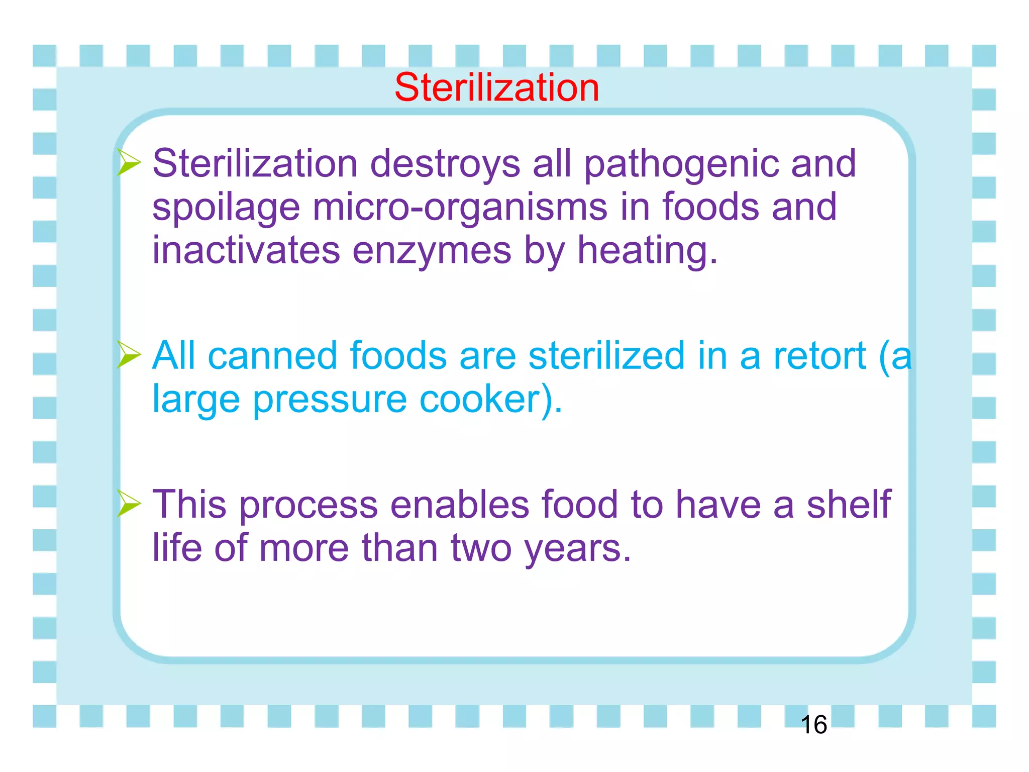Sterilization
16
 Sterilization destroys all pathogenic and
spoilage micro-organisms in foods and
inactivates enzymes by heating.
 All canned foods are sterilized in a retort (a
large pressure cooker).
 This process enables food to have a shelf
life of more than two years.
 
