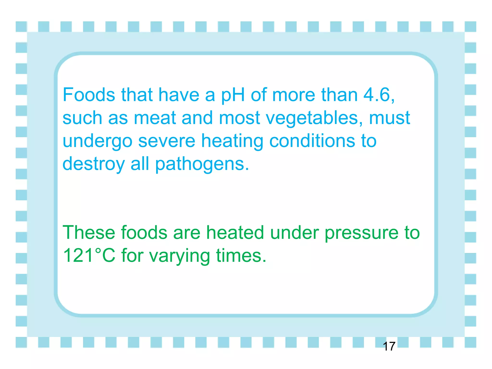 Foods that have a pH of more than 4.6,
such as meat and most vegetables, must
undergo severe heating conditions to
destroy all pathogens.
These foods are heated under pressure to
121°C for varying times.
17
 