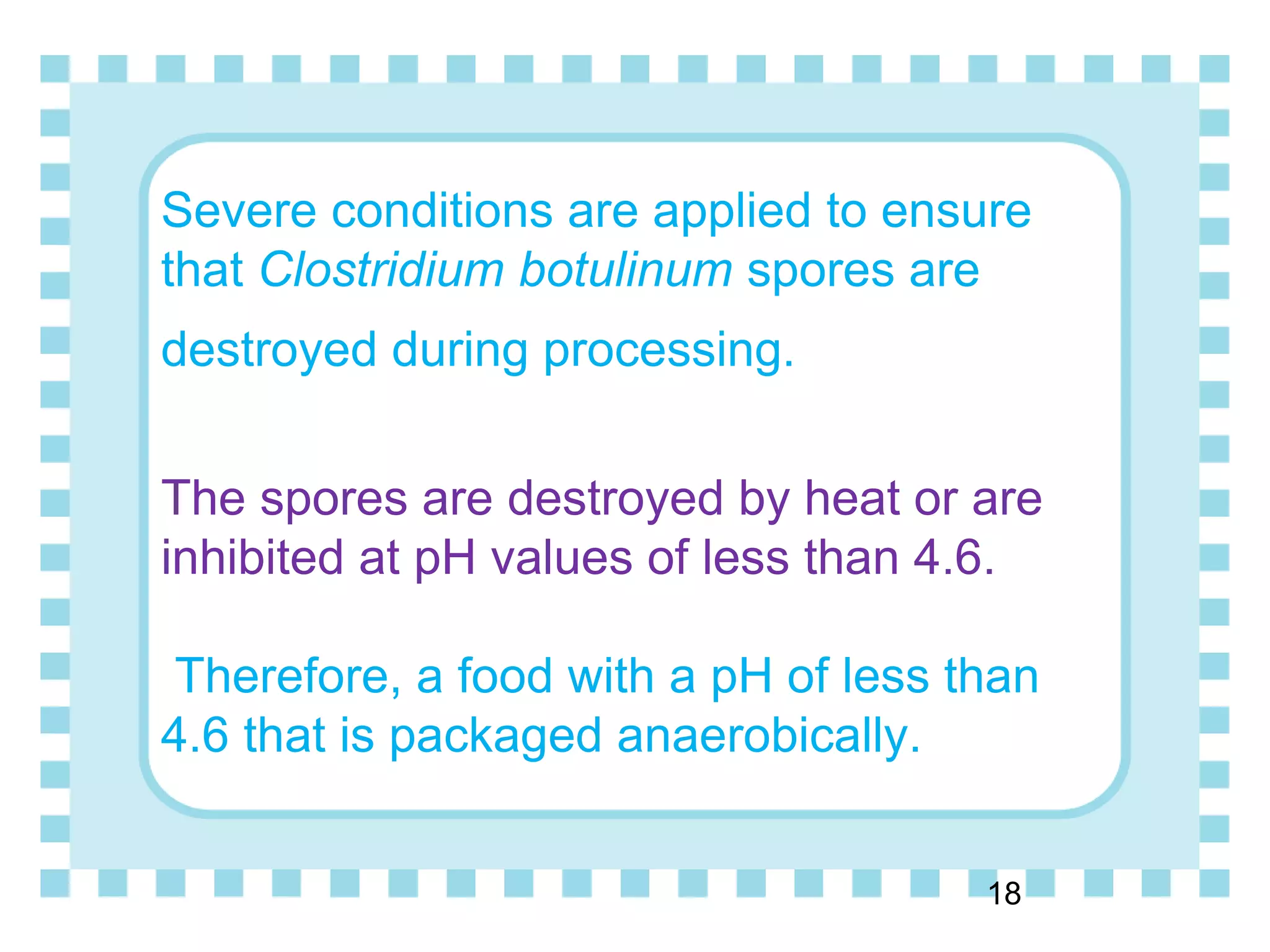 Severe conditions are applied to ensure
that Clostridium botulinum spores are
destroyed during processing.
The spores are destroyed by heat or are
inhibited at pH values of less than 4.6.
Therefore, a food with a pH of less than
4.6 that is packaged anaerobically.
18
 