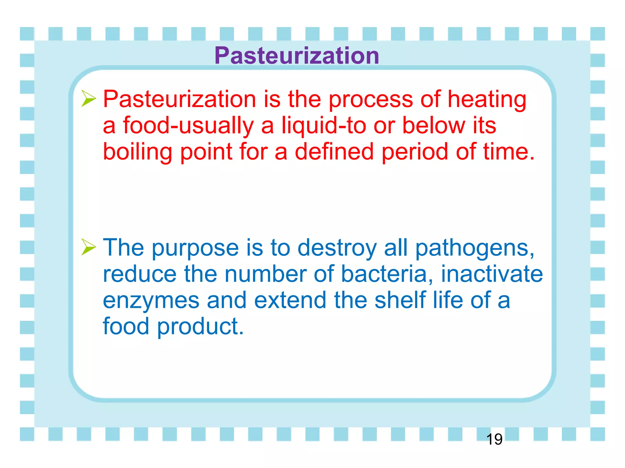 Pasteurization
19
 Pasteurization is the process of heating
a food-usually a liquid-to or below its
boiling point for a defined period of time.
 The purpose is to destroy all pathogens,
reduce the number of bacteria, inactivate
enzymes and extend the shelf life of a
food product.
 