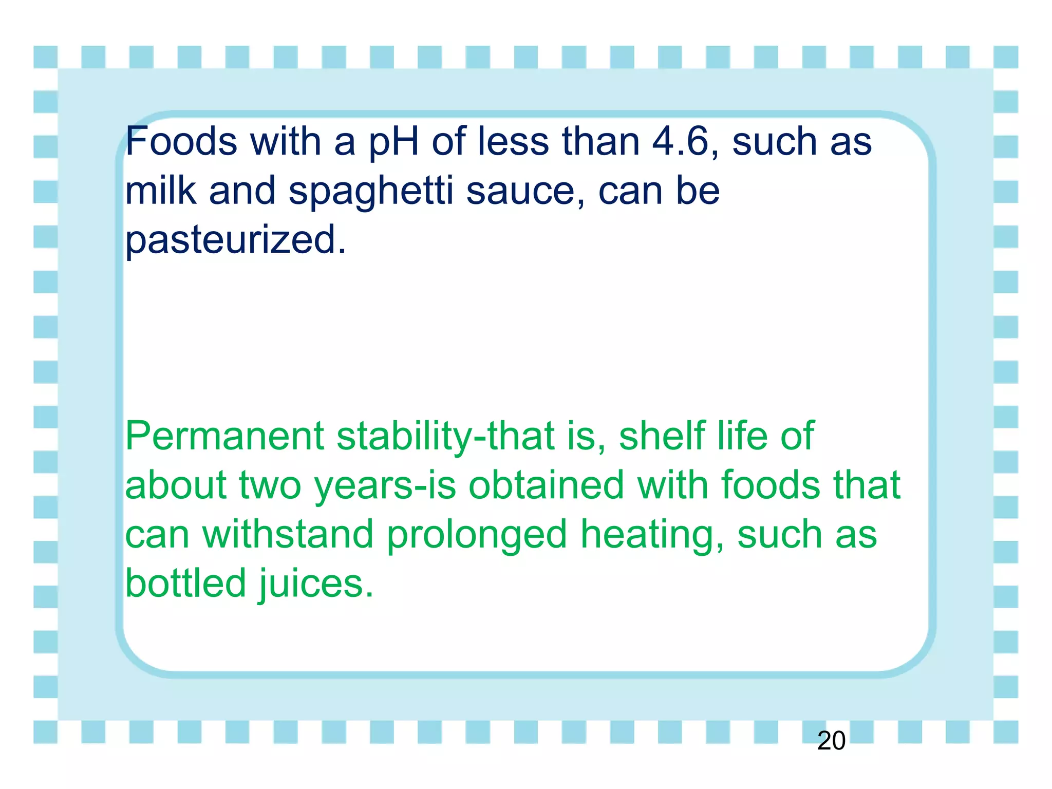 Foods with a pH of less than 4.6, such as
milk and spaghetti sauce, can be
pasteurized.
Permanent stability-that is, shelf life of
about two years-is obtained with foods that
can withstand prolonged heating, such as
bottled juices.
20
 