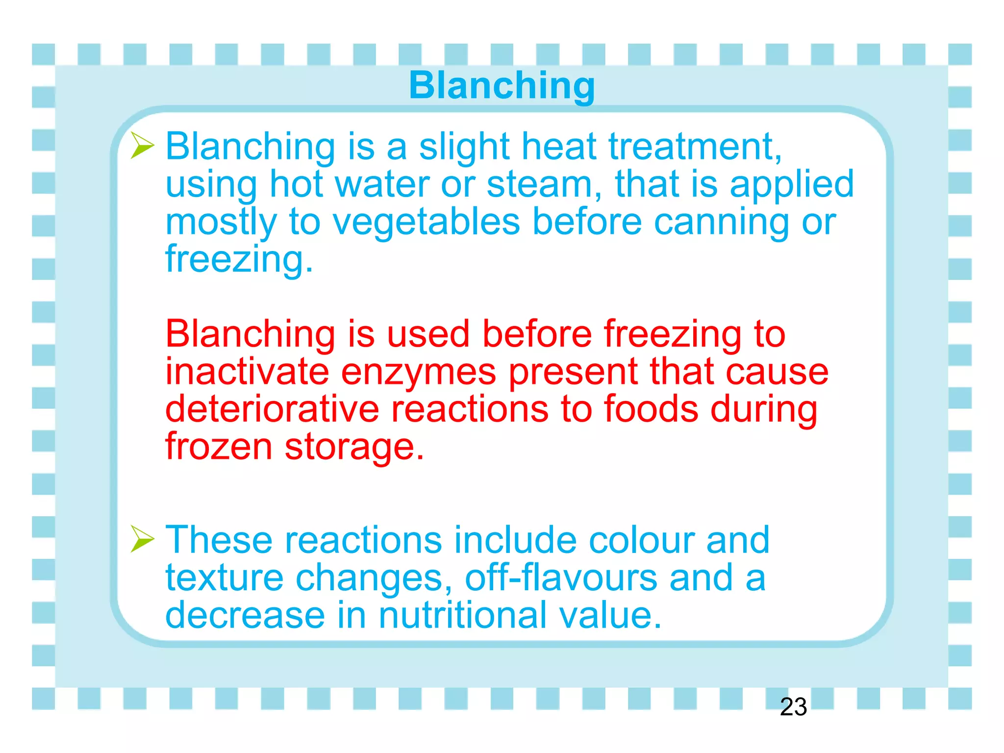 Blanching
23
 Blanching is a slight heat treatment,
using hot water or steam, that is applied
mostly to vegetables before canning or
freezing.
Blanching is used before freezing to
inactivate enzymes present that cause
deteriorative reactions to foods during
frozen storage.
 These reactions include colour and
texture changes, off-flavours and a
decrease in nutritional value.
 