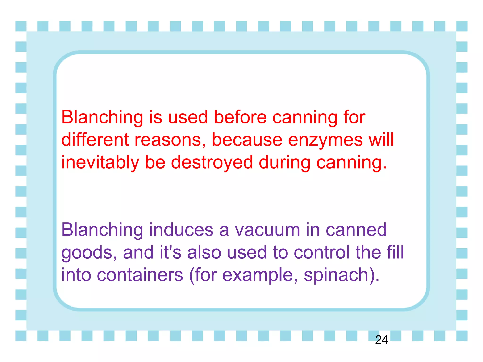 Blanching is used before canning for
different reasons, because enzymes will
inevitably be destroyed during canning.
Blanching induces a vacuum in canned
goods, and it's also used to control the fill
into containers (for example, spinach).
24
 