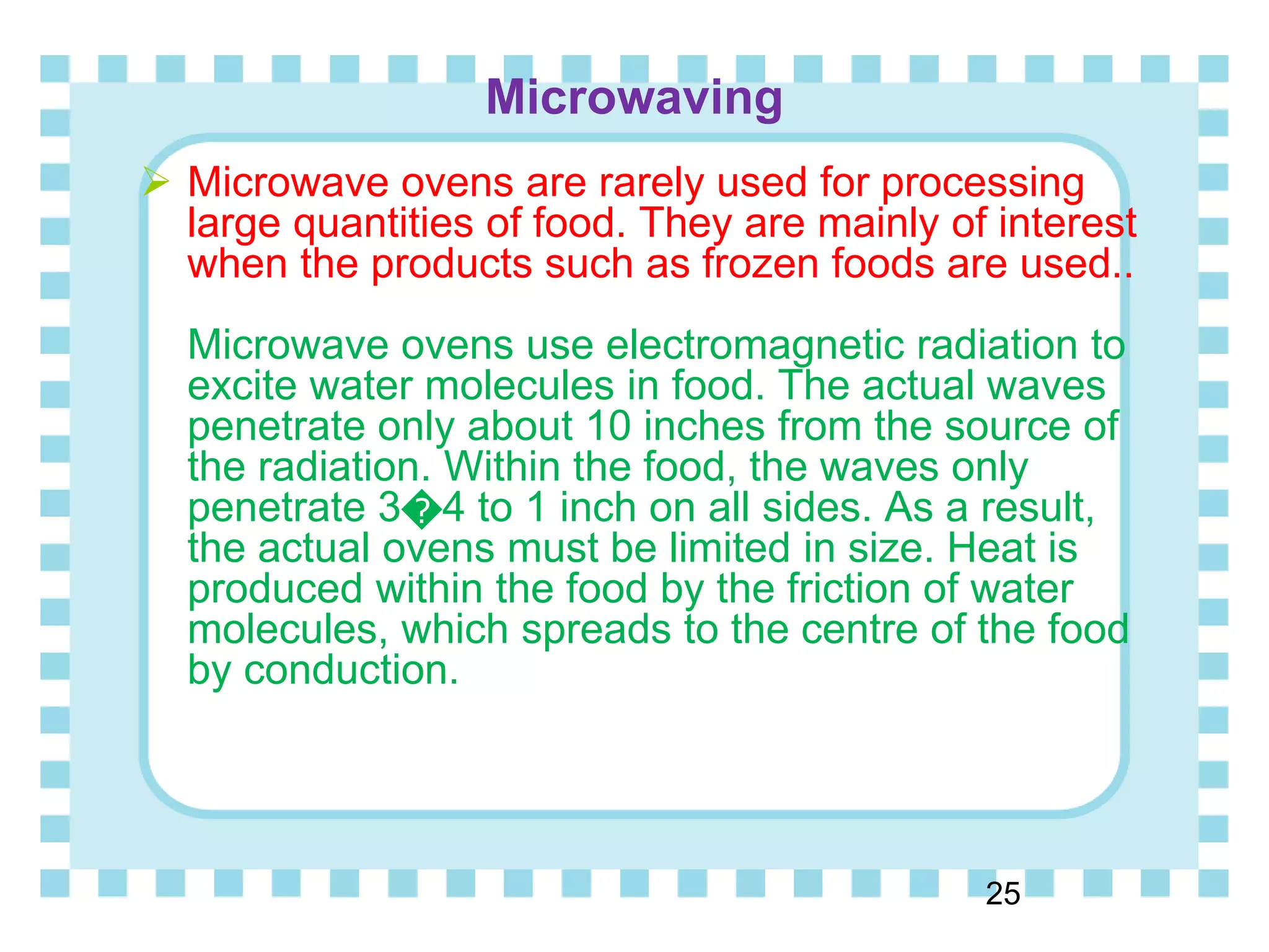 Microwaving
25
 Microwave ovens are rarely used for processing
large quantities of food. They are mainly of interest
when the products such as frozen foods are used..
Microwave ovens use electromagnetic radiation to
excite water molecules in food. The actual waves
penetrate only about 10 inches from the source of
the radiation. Within the food, the waves only
penetrate 3�4 to 1 inch on all sides. As a result,
the actual ovens must be limited in size. Heat is
produced within the food by the friction of water
molecules, which spreads to the centre of the food
by conduction.
 