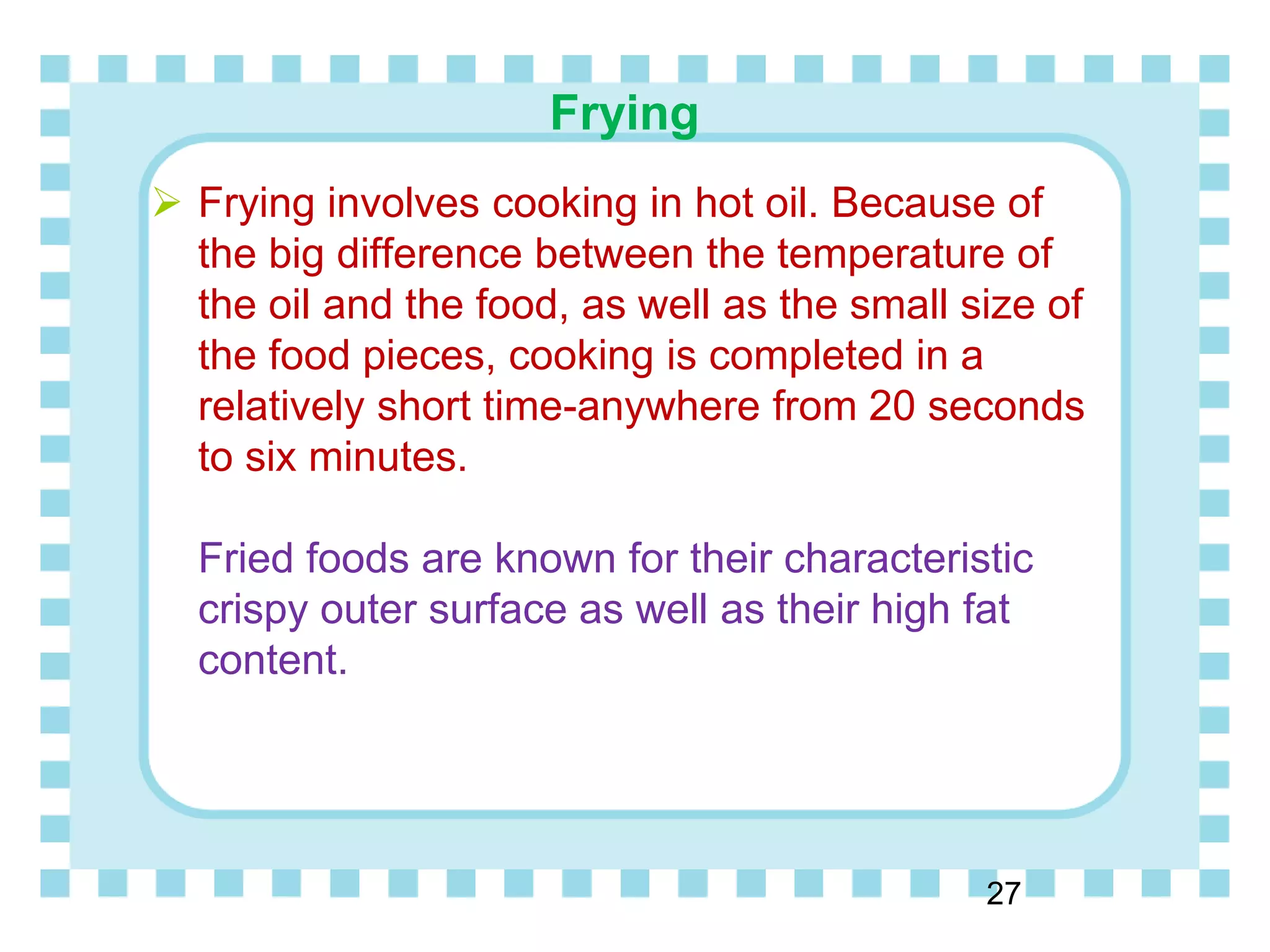 Frying
27
 Frying involves cooking in hot oil. Because of
the big difference between the temperature of
the oil and the food, as well as the small size of
the food pieces, cooking is completed in a
relatively short time-anywhere from 20 seconds
to six minutes.
Fried foods are known for their characteristic
crispy outer surface as well as their high fat
content.
 