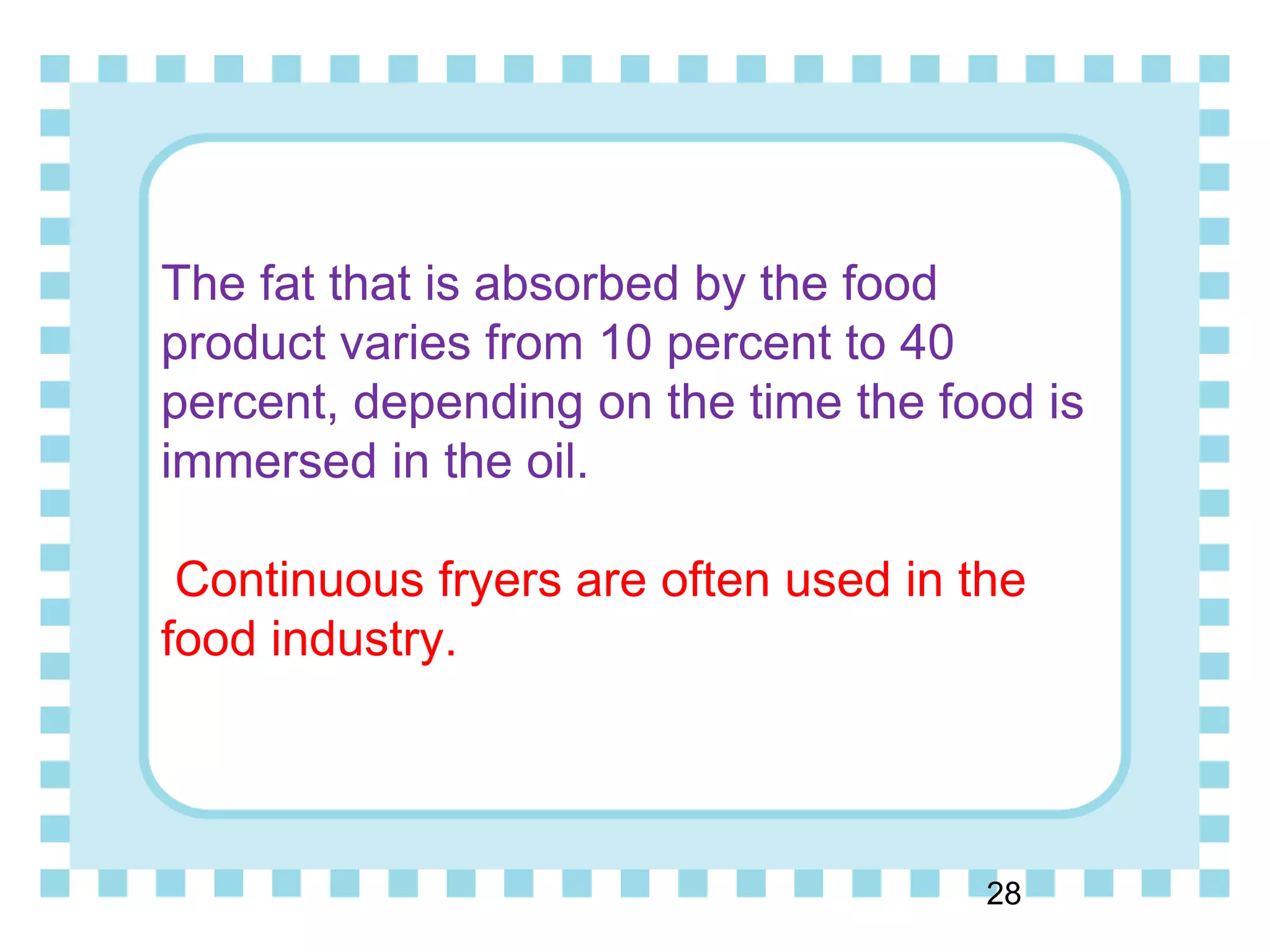 The fat that is absorbed by the food
product varies from 10 percent to 40
percent, depending on the time the food is
immersed in the oil.
Continuous fryers are often used in the
food industry.
28
 